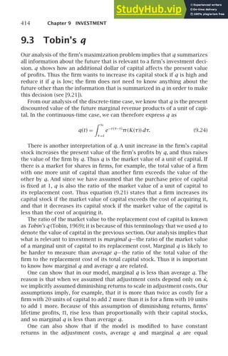 414 Chapter 9 INVESTMENT
9.3 Tobin’s q
Our analysis of the ﬁrm’s maximization problem implies that q summarizes
all information about the future that is relevant to a ﬁrm’s investment deci-
sion. q shows how an additional dollar of capital affects the present value
of proﬁts. Thus the ﬁrm wants to increase its capital stock if q is high and
reduce it if q is low; the ﬁrm does not need to know anything about the
future other than the information that is summarized in q in order to make
this decision (see [9.21]).
From our analysis of the discrete-time case, we know that q is the present
discounted value of the future marginal revenue products of a unit of capi-
tal. In the continuous-time case, we can therefore express q as
q(t) =
 ∞
τ=t
e−r (τ−t )
π(K(τ)) dτ. (9.24)
There is another interpretation of q. A unit increase in the ﬁrm’s capital
stock increases the present value of the ﬁrm’s proﬁts by q, and thus raises
the value of the ﬁrm by q. Thus q is the market value of a unit of capital. If
there is a market for shares in ﬁrms, for example, the total value of a ﬁrm
with one more unit of capital than another ﬁrm exceeds the value of the
other by q. And since we have assumed that the purchase price of capital
is ﬁxed at 1, q is also the ratio of the market value of a unit of capital to
its replacement cost. Thus equation (9.21) states that a ﬁrm increases its
capital stock if the market value of capital exceeds the cost of acquiring it,
and that it decreases its capital stock if the market value of the capital is
less than the cost of acquiring it.
The ratio of the market value to the replacement cost of capital is known
as Tobin’s q (Tobin, 1969); it is because of this terminology that we used q to
denote the value of capital in the previous section. Our analysis implies that
what is relevant to investment is marginal q—the ratio of the market value
of a marginal unit of capital to its replacement cost. Marginal q is likely to
be harder to measure than average q—the ratio of the total value of the
ﬁrm to the replacement cost of its total capital stock. Thus it is important
to know how marginal q and average q are related.
One can show that in our model, marginal q is less than average q. The
reason is that when we assumed that adjustment costs depend only on κ̇,
we implicitly assumed diminishing returns to scale in adjustment costs. Our
assumptions imply, for example, that it is more than twice as costly for a
ﬁrm with 20 units of capital to add 2 more than it is for a ﬁrm with 10 units
to add 1 more. Because of this assumption of diminishing returns, ﬁrms’
lifetime proﬁts, , rise less than proportionally with their capital stocks,
