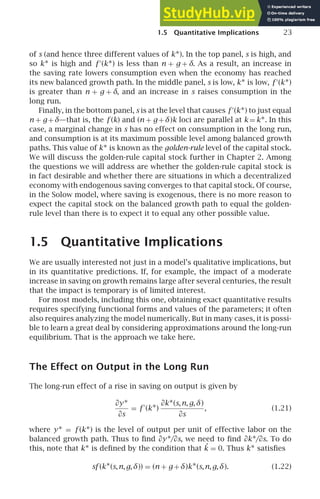 1.5 Quantitative Implications 23
of s (and hence three different values of k∗). In the top panel, s is high, and
so k∗ is high and f ′
(k∗) is less than n + g + δ. As a result, an increase in
the saving rate lowers consumption even when the economy has reached
its new balanced growth path. In the middle panel, s is low, k∗ is low, f ′
(k∗)
is greater than n + g + δ, and an increase in s raises consumption in the
long run.
Finally, in the bottom panel, s is at the level that causes f ′
(k∗) to just equal
n + g+δ—that is, the f (k) and (n + g+δ)k loci are parallel at k = k∗. In this
case, a marginal change in s has no effect on consumption in the long run,
and consumption is at its maximum possible level among balanced growth
paths. This value of k∗ is known as the golden-rule level of the capital stock.
We will discuss the golden-rule capital stock further in Chapter 2. Among
the questions we will address are whether the golden-rule capital stock is
in fact desirable and whether there are situations in which a decentralized
economy with endogenous saving converges to that capital stock. Of course,
in the Solow model, where saving is exogenous, there is no more reason to
expect the capital stock on the balanced growth path to equal the golden-
rule level than there is to expect it to equal any other possible value.
1.5 Quantitative Implications
We are usually interested not just in a model’s qualitative implications, but
in its quantitative predictions. If, for example, the impact of a moderate
increase in saving on growth remains large after several centuries, the result
that the impact is temporary is of limited interest.
For most models, including this one, obtaining exact quantitative results
requires specifying functional forms and values of the parameters; it often
also requires analyzing the model numerically. But in many cases, it is possi-
ble to learn a great deal by considering approximations around the long-run
equilibrium. That is the approach we take here.
The Effect on Output in the Long Run
The long-run effect of a rise in saving on output is given by
∂y∗
∂s
= f ′
(k∗)
∂k∗(s,n,g,δ)
∂s
, (1.21)
where y∗ = f (k∗) is the level of output per unit of effective labor on the
balanced growth path. Thus to ﬁnd ∂y∗/∂s, we need to ﬁnd ∂k∗/∂s. To do
this, note that k∗ is deﬁned by the condition that ˙
k = 0. Thus k∗ satisﬁes
sf (k∗(s,n,g,δ)) = (n + g +δ)k∗(s,n,g,δ). (1.22)
 