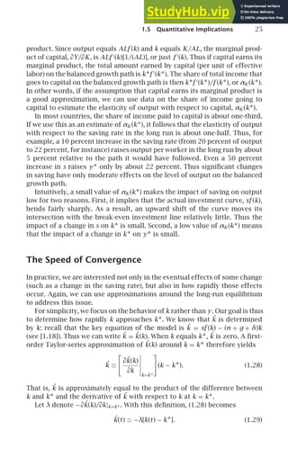 1.5 Quantitative Implications 25
product. Since output equals ALf (k) and k equals K/AL, the marginal prod-
uct of capital, ∂Y/∂K, is ALf ′
(k)[1/(AL)], or just f ′
(k). Thus if capital earns its
marginal product, the total amount earned by capital (per unit of effective
labor) on the balanced growth path is k∗f ′
(k∗). The share of total income that
goes to capital on the balanced growth path is then k∗f ′
(k∗)/f (k∗), or αK (k∗).
In other words, if the assumption that capital earns its marginal product is
a good approximation, we can use data on the share of income going to
capital to estimate the elasticity of output with respect to capital, αK (k∗).
In most countries, the share of income paid to capital is about one-third.
If we use this as an estimate of αK (k∗), it follows that the elasticity of output
with respect to the saving rate in the long run is about one-half. Thus, for
example, a 10 percent increase in the saving rate (from 20 percent of output
to 22 percent, for instance) raises output per worker in the long run by about
5 percent relative to the path it would have followed. Even a 50 percent
increase in s raises y∗ only by about 22 percent. Thus signiﬁcant changes
in saving have only moderate effects on the level of output on the balanced
growth path.
Intuitively, a small value of αK (k∗) makes the impact of saving on output
low for two reasons. First, it implies that the actual investment curve, sf (k),
bends fairly sharply. As a result, an upward shift of the curve moves its
intersection with the break-even investment line relatively little. Thus the
impact of a change in s on k∗ is small. Second, a low value of αK (k∗) means
that the impact of a change in k∗ on y∗ is small.
The Speed of Convergence
In practice, we are interested not only in the eventual effects of some change
(such as a change in the saving rate), but also in how rapidly those effects
occur. Again, we can use approximations around the long-run equilibrium
to address this issue.
For simplicity, we focus on the behavior of k rather than y. Our goal is thus
to determine how rapidly k approaches k∗. We know that ˙
k is determined
by k: recall that the key equation of the model is ˙
k = sf (k) − (n + g + δ)k
(see [1.18]). Thus we can write ˙
k = ˙
k(k). When k equals k∗, ˙
k is zero. A ﬁrst-
order Taylor-series approximation of ˙
k(k) around k = k∗ therefore yields
˙
k ≃

∂˙
k(k)
∂k





k=k∗

(k − k∗). (1.28)
That is, ˙
k is approximately equal to the product of the difference between
k and k∗ and the derivative of ˙
k with respect to k at k = k∗.
Let λ denote −∂˙
k(k)/∂k|k=k∗ . With this deﬁnition, (1.28) becomes
˙
k(t) ≃ −λ[k(t) − k∗]. (1.29)
 