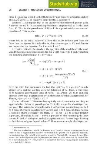 26 Chapter 1 THE SOLOW GROWTH MODEL
Since ˙
k is positive when k is slightly below k∗ and negative when it is slightly
above, ∂˙
k(k)/∂k|k=k∗ is negative. Equivalently, λ is positive.
Equation (1.29) implies that in the vicinity of the balanced growth path,
k moves toward k∗ at a speed approximately proportional to its distance
from k∗. That is, the growth rate of k(t) − k∗ is approximately constant and
equal to −λ. This implies
k(t) ≃ k∗ + e−λt
[k(0) − k∗], (1.30)
where k(0) is the initial value of k. Note that (1.30) follows just from the
facts that the system is stable (that is, that k converges to k∗) and that we
are linearizing the equation for ˙
k around k = k∗.
It remains to ﬁnd λ; this is where the speciﬁcs of the model enter the anal-
ysis. Differentiating expression (1.18) for ˙
k with respect to k and evaluating
the resulting expression at k = k∗ yields
λ ≡ −
∂˙
k(k)
∂k





k=k∗
= −[sf ′
(k∗) − (n + g +δ)]
= (n + g +δ) − sf ′
(k∗)
= (n + g +δ) −
(n + g + δ)k∗f ′
(k∗)
f (k∗)
= [1 − αK (k∗)](n + g + δ).
(1.31)
Here the third line again uses the fact that sf (k∗) = (n + g + δ)k∗ to sub-
stitute for s, and the last line uses the deﬁnition of αK . Thus, k converges
to its balanced-growth-path value at rate [1 − αK (k∗)](n + g+δ). In addition,
one can show that y approaches y∗ at the same rate that k approaches k∗.
That is, y(t) − y∗ ≃ e−λt
[y(0) − y∗].16
We can calibrate (1.31) to see how quickly actual economies are likely to
approach their balanced growth paths. Typically, n+g+δis about 6 percent
per year. This arises, for example, with 1 to 2 percent population growth, 1
to 2 percent growth in output per worker, and 3 to 4 percent depreciation.
If capital’s share is roughly one-third, (1 − αK )(n + g + δ) is thus roughly
4 percent. Therefore k and y move 4 percent of the remaining distance
toward k∗ and y∗ each year, and take approximately 17 years to get halfway
to their balanced-growth-path values.17
Thus in our example of a 10 percent
16
See Problem 1.11.
17
The time it takes for a variable (in this case, y − y∗) with a constant negative growth rate
to fall in half is approximately equal to 70 divided by its growth rate in percent. (Similarly,
the doubling time of a variable with positive growth is 70 divided by the growth rate.) Thus
in this case the half-life is roughly 70/(4%/year), or about 17 years. More exactly, the half-life,
t∗, is the solution to e−λt ∗
= 0.5, where λ is the rate of decrease. Taking logs of both sides,
t∗ = − ln(0.5)/λ ≃ 0.69/λ.
 