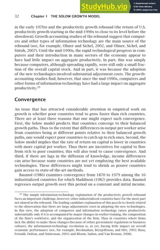 32 Chapter 1 THE SOLOW GROWTH MODEL
in the early 1970s) and the productivity growth rebound (the return of U.S.
productivity growth starting in the mid-1990s to close to its level before the
slowdown). Growth-accounting studies of the rebound suggest that comput-
ers and other types of information technology are the main source of the
rebound (see, for example, Oliner and Sichel, 2002, and Oliner, Sichel, and
Stiroh, 2007). Until the mid-1990s, the rapid technological progress in com-
puters and their introduction in many sectors of the economy appear to
have had little impact on aggregate productivity. In part, this was simply
because computers, although spreading rapidly, were still only a small frac-
tion of the overall capital stock. And in part, it was because the adoption
of the new technologies involved substantial adjustment costs. The growth-
accounting studies ﬁnd, however, that since the mid-1990s, computers and
other forms of information technology have had a large impact on aggregate
productivity.20
Convergence
An issue that has attracted considerable attention in empirical work on
growth is whether poor countries tend to grow faster than rich countries.
There are at least three reasons that one might expect such convergence.
First, the Solow model predicts that countries converge to their balanced
growth paths. Thus to the extent that differences in output per worker arise
from countries being at different points relative to their balanced growth
paths, one would expect poor countries to catch up to rich ones. Second, the
Solow model implies that the rate of return on capital is lower in countries
with more capital per worker. Thus there are incentives for capital to ﬂow
from rich to poor countries; this will also tend to cause convergence. And
third, if there are lags in the diffusion of knowledge, income differences
can arise because some countries are not yet employing the best available
technologies. These differences might tend to shrink as poorer countries
gain access to state-of-the-art methods.
Baumol (1986) examines convergence from 1870 to 1979 among the 16
industrialized countries for which Maddison (1982) provides data. Baumol
regresses output growth over this period on a constant and initial income.
20
The simple information-technology explanation of the productivity growth rebound
faces an important challenge, however: other industrialized countries have for the most part
not shared in the rebound. The leading candidate explanation of this puzzle is closely related
to the observation that there are large adjustments costs in adopting the new technologies.
In this view, the adoption of computers and information technology raises productivity
substantially only if it is accompanied by major changes in worker training, the composition
of the ﬁrm’s workforce, and the organization of the ﬁrm. Thus in countries where ﬁrms
lack the ability to make these changes (because of either government regulation or business
culture), the information-technology revolution is, as yet, having little impact on overall
economic performance (see, for example, Breshnahan, Brynjolfsson, and Hitt, 2002; Basu,
Fernald, Oulton, and Srinivasan, 2003; and Bloom, Sadun, and Van Reenan, 2008).
 