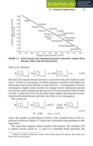 1.7 Empirical Applications 33
1.0
1.2
1.4
1.6
1.8
2.0
2.2
2.4
2.6
2.8
3.0
5.6 5.8 6.0 6.2 6.4 6.6 6.8 7.0 7.2 7.4 7.6
+
+
+
+
+
+
+
+
+
+
+
+
+
+
+
Japan
Sweden
Finland
Norway
Germany
Austria
Italy
Canada
United States
Denmark
Switzerland
+ Belgium
Netherlands
United Kingdom
Australia
France
Log per capita income in 1870
Log
per
capita
income
growth
1870–1979
FIGURE 1.7 Initial income and subsequent growth in Baumol’s sample (from
DeLong, 1988; used with permission)
That is, he estimates
ln

Y
N

i,1979

− ln

Y
N

i,1870

= a + b ln

Y
N

i,1870

+ εi . (1.36)
Here ln(Y/N) is log income per person, ε is an error term, and i indexes coun-
tries.21
If there is convergence, b will be negative: countries with higher ini-
tial incomes have lower growth. A value for b of −1 corresponds to perfect
convergence: higher initial income on average lowers subsequent growth
one-for-one, and so output per person in 1979 is uncorrelated with its value
in 1870. A value for b of 0, on the other hand, implies that growth is uncor-
related with initial income and thus that there is no convergence.
The results are
ln

Y
N

i,1979

− ln

Y
N

i,1870

= 8.457 − 0.995
(0.094)
ln

Y
N

i,1870

,
(1.37)
R2
= 0.87, s.e.e. = 0.15,
where the number in parentheses, 0.094, is the standard error of the re-
gression coefﬁcient. Figure 1.7 shows the scatterplot corresponding to this
regression.
The regression suggests almost perfect convergence. The estimate of b
is almost exactly equal to −1, and it is estimated fairly precisely; the
21
Baumol considers output per worker rather than output per person. This choice has
little effect on the results.
 
