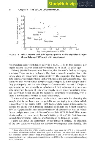 34 Chapter 1 THE SOLOW GROWTH MODEL
2.6
2.4
2.2
2.0
1.8
1.6
1.4
1.2
1.0
Log
per
capita
income
growth
1870–1979
6.0 6.2 6.4 6.6 6.8 7.0 7.2 7.4 7.6
Log per capita income in 1870
New Zealand
Argentina
Portugal
Chile
Ireland
Spain
East Germany
+
+
+ +
+
+
+
+
+
+
+
+
+
+
+
+
+
+
+
+
+
+
FIGURE 1.8 Initial income and subsequent growth in the expanded sample
(from DeLong, 1988; used with permission)
two-standard-error conﬁdence interval is (0.81, 1.18). In this sample, per
capita income today is essentially unrelated to its level 100 years ago.
DeLong (1988) demonstrates, however, that Baumol’s ﬁnding is largely
spurious. There are two problems. The ﬁrst is sample selection. Since his-
torical data are constructed retrospectively, the countries that have long
data series are generally those that are the most industrialized today. Thus
countries that were not rich 100 years ago are typically in the sample only if
they grew rapidly over the next 100 years. Countries that were rich 100 years
ago, in contrast, are generally included even if their subsequent growth was
only moderate. Because of this, we are likely to see poorer countries grow-
ing faster than richer ones in the sample of countries we consider, even if
there is no tendency for this to occur on average.
The natural way to eliminate this bias is to use a rule for choosing the
sample that is not based on the variable we are trying to explain, which
is growth over the period 1870–1979. Lack of data makes it impossible to
include the entire world. DeLong therefore considers the richest countries
as of 1870; speciﬁcally, his sample consists of all countries at least as rich as
the second poorest country in Baumol’s sample in 1870, Finland. This causes
him to add seven countries to Baumol’s list (Argentina, Chile, East Germany,
Ireland, New Zealand, Portugal, and Spain) and to drop one (Japan).22
Figure 1.8 shows the scatterplot for the unbiased sample. The inclusion
of the new countries weakens the case for convergence considerably. The
22
Since a large fraction of the world was richer than Japan in 1870, it is not possible
to consider all countries at least as rich as Japan. In addition, one has to deal with the fact
that countries’ borders are not ﬁxed. DeLong chooses to use 1979 borders. Thus his 1870
income estimates are estimates of average incomes in 1870 in the geographic regions deﬁned
by 1979 borders.
 