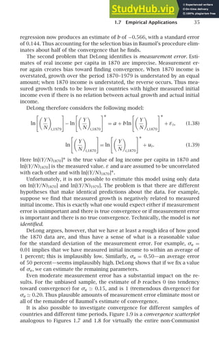 1.7 Empirical Applications 35
regression now produces an estimate of b of −0.566, with a standard error
of 0.144. Thus accounting for the selection bias in Baumol’s procedure elim-
inates about half of the convergence that he ﬁnds.
The second problem that DeLong identiﬁes is measurement error. Esti-
mates of real income per capita in 1870 are imprecise. Measurement er-
ror again creates bias toward ﬁnding convergence. When 1870 income is
overstated, growth over the period 1870–1979 is understated by an equal
amount; when 1870 income is understated, the reverse occurs. Thus mea-
sured growth tends to be lower in countries with higher measured initial
income even if there is no relation between actual growth and actual initial
income.
DeLong therefore considers the following model:
ln

Y
N

i,1979

− ln

Y
N

i,1870
∗
= a + b ln

Y
N

i,1870
∗
+ εi , (1.38)
ln

Y
N

i,1870

= ln

Y
N

i,1870
∗
+ ui . (1.39)
Here ln[(Y/N)1870]∗ is the true value of log income per capita in 1870 and
ln[(Y/N)1870] is the measured value. ε and u are assumed to be uncorrelated
with each other and with ln[(Y/N)1870]∗.
Unfortunately, it is not possible to estimate this model using only data
on ln[(Y/N)1870] and ln[(Y/N)1979]. The problem is that there are different
hypotheses that make identical predictions about the data. For example,
suppose we ﬁnd that measured growth is negatively related to measured
initial income. This is exactly what one would expect either if measurement
error is unimportant and there is true convergence or if measurement error
is important and there is no true convergence. Technically, the model is not
identiﬁed.
DeLong argues, however, that we have at least a rough idea of how good
the 1870 data are, and thus have a sense of what is a reasonable value
for the standard deviation of the measurement error. For example, σu =
0.01 implies that we have measured initial income to within an average of
1 percent; this is implausibly low. Similarly, σu = 0.50—an average error
of 50 percent—seems implausibly high. DeLong shows that if we ﬁx a value
of σu , we can estimate the remaining parameters.
Even moderate measurement error has a substantial impact on the re-
sults. For the unbiased sample, the estimate of b reaches 0 (no tendency
toward convergence) for σu ≃ 0.15, and is 1 (tremendous divergence) for
σu ≃ 0.20. Thus plausible amounts of measurement error eliminate most or
all of the remainder of Baumol’s estimate of convergence.
It is also possible to investigate convergence for different samples of
countries and different time periods. Figure 1.9 is a convergence scatterplot
analogous to Figures 1.7 and 1.8 for virtually the entire non-Communist
 