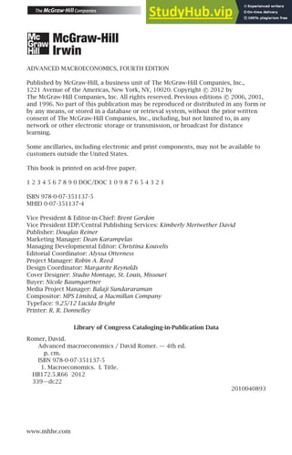 ADVANCED MACROECONOMICS, FOURTH EDITION
Published by McGraw-Hill, a business unit of The McGraw-Hill Companies, Inc.,
1221 Avenue of the Americas, New York, NY, 10020. Copyright c
 2012 by
The McGraw-Hill Companies, Inc. All rights reserved. Previous editions c
 2006, 2001,
and 1996. No part of this publication may be reproduced or distributed in any form or
by any means, or stored in a database or retrieval system, without the prior written
consent of The McGraw-Hill Companies, Inc., including, but not limited to, in any
network or other electronic storage or transmission, or broadcast for distance
learning.
Some ancillaries, including electronic and print components, may not be available to
customers outside the United States.
This book is printed on acid-free paper.
1 2 3 4 5 6 7 8 9 0 DOC/DOC 1 0 9 8 7 6 5 4 3 2 1
ISBN 978-0-07-351137-5
MHID 0-07-351137-4
Vice President  Editor-in-Chief: Brent Gordon
Vice President EDP/Central Publishing Services: Kimberly Meriwether David
Publisher: Douglas Reiner
Marketing Manager: Dean Karampelas
Managing Developmental Editor: Christina Kouvelis
Editorial Coordinator: Alyssa Otterness
Project Manager: Robin A. Reed
Design Coordinator: Margarite Reynolds
Cover Designer: Studio Montage, St. Louis, Missouri
Buyer: Nicole Baumgartner
Media Project Manager: Balaji Sundararaman
Compositor: MPS Limited, a Macmillan Company
Typeface: 9.25/12 Lucida Bright
Printer: R. R. Donnelley
Library of Congress Cataloging-in-Publication Data
Romer, David.
Advanced macroeconomics / David Romer. — 4th ed.
p. cm.
ISBN 978-0-07-351137-5
1. Macroeconomics. I. Title.
HB172.5.R66 2012
339—dc22
2010040893
www.mhhe.com
 