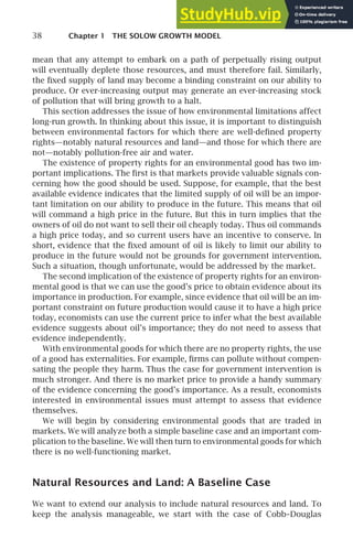 38 Chapter 1 THE SOLOW GROWTH MODEL
mean that any attempt to embark on a path of perpetually rising output
will eventually deplete those resources, and must therefore fail. Similarly,
the ﬁxed supply of land may become a binding constraint on our ability to
produce. Or ever-increasing output may generate an ever-increasing stock
of pollution that will bring growth to a halt.
This section addresses the issue of how environmental limitations affect
long-run growth. In thinking about this issue, it is important to distinguish
between environmental factors for which there are well-deﬁned property
rights—notably natural resources and land—and those for which there are
not—notably pollution-free air and water.
The existence of property rights for an environmental good has two im-
portant implications. The ﬁrst is that markets provide valuable signals con-
cerning how the good should be used. Suppose, for example, that the best
available evidence indicates that the limited supply of oil will be an impor-
tant limitation on our ability to produce in the future. This means that oil
will command a high price in the future. But this in turn implies that the
owners of oil do not want to sell their oil cheaply today. Thus oil commands
a high price today, and so current users have an incentive to conserve. In
short, evidence that the ﬁxed amount of oil is likely to limit our ability to
produce in the future would not be grounds for government intervention.
Such a situation, though unfortunate, would be addressed by the market.
The second implication of the existence of property rights for an environ-
mental good is that we can use the good’s price to obtain evidence about its
importance in production. For example, since evidence that oil will be an im-
portant constraint on future production would cause it to have a high price
today, economists can use the current price to infer what the best available
evidence suggests about oil’s importance; they do not need to assess that
evidence independently.
With environmental goods for which there are no property rights, the use
of a good has externalities. For example, ﬁrms can pollute without compen-
sating the people they harm. Thus the case for government intervention is
much stronger. And there is no market price to provide a handy summary
of the evidence concerning the good’s importance. As a result, economists
interested in environmental issues must attempt to assess that evidence
themselves.
We will begin by considering environmental goods that are traded in
markets. We will analyze both a simple baseline case and an important com-
plication to the baseline. We will then turn to environmental goods for which
there is no well-functioning market.
Natural Resources and Land: A Baseline Case
We want to extend our analysis to include natural resources and land. To
keep the analysis manageable, we start with the case of Cobb–Douglas
 