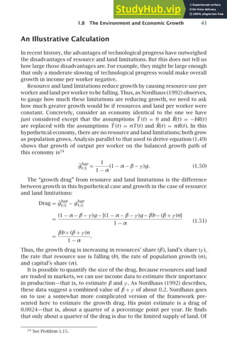 1.8 The Environment and Economic Growth 41
An Illustrative Calculation
In recent history, the advantages of technological progress have outweighed
the disadvantages of resource and land limitations. But this does not tell us
how large those disadvantages are. For example, they might be large enough
that only a moderate slowing of technological progress would make overall
growth in income per worker negative.
Resource and land limitations reduce growth by causing resource use per
worker and land per worker to be falling. Thus, as Nordhaus (1992) observes,
to gauge how much these limitations are reducing growth, we need to ask
how much greater growth would be if resources and land per worker were
constant. Concretely, consider an economy identical to the one we have
just considered except that the assumptions Ṫ (t) = 0 and Ṙ(t) = −bR(t)
are replaced with the assumptions Ṫ (t) = nT (t) and Ṙ(t) = nR(t). In this
hypothetical economy, there are no resource and land limitations; both grow
as population grows. Analysis parallel to that used to derive equation (1.49)
shows that growth of output per worker on the balanced growth path of
this economy is24
g̃
bgp
Y/L =
1
1 − α
(1 − α − β − γ )g. (1.50)
The “growth drag” from resource and land limitations is the difference
between growth in this hypothetical case and growth in the case of resource
and land limitations:
Drag = g̃
bgp
Y/L − g
bgp
Y/L
=
(1 − α − β − γ )g − [(1 − α − β − γ )g − βb− (β + γ )n]
1 − α
=
βb+ (β + γ )n
1 − α
.
(1.51)
Thus, the growth drag is increasing in resources’ share (β), land’s share (γ ),
the rate that resource use is falling (b), the rate of population growth (n),
and capital’s share (α).
It is possible to quantify the size of the drag. Because resources and land
are traded in markets, we can use income data to estimate their importance
in production—that is, to estimate β and γ . As Nordhaus (1992) describes,
these data suggest a combined value of β + γ of about 0.2. Nordhaus goes
on to use a somewhat more complicated version of the framework pre-
sented here to estimate the growth drag. His point estimate is a drag of
0.0024—that is, about a quarter of a percentage point per year. He ﬁnds
that only about a quarter of the drag is due to the limited supply of land. Of
24
See Problem 1.15.
 
