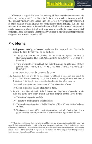 Problems 45
Of course, it is possible that this reading of the scientiﬁc evidence or this
effort to estimate welfare effects is far from the mark. It is also possible
that considering horizons longer than the 50 to 100 years usually examined
in such studies would change the conclusions substantially. But the fact
remains that most economists who have studied environmental issues seri-
ously, even ones whose initial positions were sympathetic to environmental
concerns, have concluded that the likely impact of environmental problems
on growth is at most moderate.26
Problems
1.1. Basic properties of growth rates. Use the fact that the growth rate of a variable
equals the time derivative of its log to show:
(a) The growth rate of the product of two variables equals the sum of
their growth rates. That is, if Z(t) = X(t)Y (t), then Ż(t)/Z(t) = [Ẋ (t)/X(t)] +
[Ẏ (t)/Y (t)].
(b) The growth rate of the ratio of two variables equals the difference of their
growth rates. That is, if Z(t) = X(t)/Y (t), then Ż(t)/Z(t) = [Ẋ (t)/X(t)] −
[Ẏ (t)/Y (t)].
(c) If Z(t) = X(t)α
, then Ż(t)/Z(t) = αẊ (t)/X(t).
1.2. Suppose that the growth rate of some variable, X, is constant and equal to
a  0 from time 0 to time t1; drops to 0 at time t1; rises gradually from 0 to a
from time t1 to time t2; and is constant and equal to a after time t2.
(a) Sketch a graph of the growth rate of X as a function of time.
(b) Sketch a graph of ln X as a function of time.
1.3. Describe how, if at all, each of the following developments affects the break-
even and actual investment lines in our basic diagram for the Solow model:
(a) The rate of depreciation falls.
(b) The rate of technological progress rises.
(c) The production function is Cobb–Douglas, f (k) = kα
, and capital’s share,
α, rises.
(d) Workers exert more effort, so that output per unit of effective labor for a
given value of capital per unit of effective labor is higher than before.
26
This does not imply that environmental factors are always unimportant to long-run
growth. Brander and Taylor (1998) make a strong case that Easter Island suffered an envi-
ronmental disaster of the type envisioned by Malthusians sometime between its settlement
around 400 and the arrival of Europeans in the 1700s. And they argue that other primitive
societies may have also suffered such disasters.
 