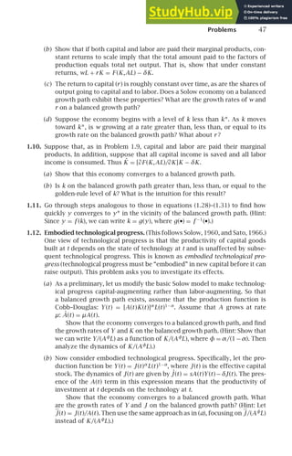 Problems 47
(b) Show that if both capital and labor are paid their marginal products, con-
stant returns to scale imply that the total amount paid to the factors of
production equals total net output. That is, show that under constant
returns, wL + rK = F (K,AL) − δK.
(c) The return to capital (r) is roughly constant over time, as are the shares of
output going to capital and to labor. Does a Solow economy on a balanced
growth path exhibit these properties? What are the growth rates of w and
r on a balanced growth path?
(d) Suppose the economy begins with a level of k less than k∗. As k moves
toward k∗, is w growing at a rate greater than, less than, or equal to its
growth rate on the balanced growth path? What about r ?
1.10. Suppose that, as in Problem 1.9, capital and labor are paid their marginal
products. In addition, suppose that all capital income is saved and all labor
income is consumed. Thus K̇ = [∂F (K,AL)/∂K]K − δK.
(a) Show that this economy converges to a balanced growth path.
(b) Is k on the balanced growth path greater than, less than, or equal to the
golden-rule level of k? What is the intuition for this result?
1.11. Go through steps analogous to those in equations (1.28)–(1.31) to ﬁnd how
quickly y converges to y∗ in the vicinity of the balanced growth path. (Hint:
Since y = f (k), we can write k = g(y), where g(•) = f −1
(•).)
1.12. Embodied technological progress. (This follows Solow, 1960, and Sato, 1966.)
One view of technological progress is that the productivity of capital goods
built at t depends on the state of technology at t and is unaffected by subse-
quent technological progress. This is known as embodied technological pro-
gress (technological progress must be “embodied” in new capital before it can
raise output). This problem asks you to investigate its effects.
(a) As a preliminary, let us modify the basic Solow model to make technolog-
ical progress capital-augmenting rather than labor-augmenting. So that
a balanced growth path exists, assume that the production function is
Cobb–Douglas: Y (t) = [A(t)K(t)]α
L(t)1−α
. Assume that A grows at rate
μ: Ȧ(t) = μA(t).
Show that the economy converges to a balanced growth path, and ﬁnd
the growth rates of Y and K on the balanced growth path. (Hint: Show that
we can write Y/(Aφ
L) as a function of K/(Aφ
L), where φ = α/(1−α). Then
analyze the dynamics of K/(Aφ
L).)
(b) Now consider embodied technological progress. Speciﬁcally, let the pro-
duction function be Y (t) = J(t)α
L(t)1−α
, where J(t) is the effective capital
stock. The dynamics of J(t) are given by ˙
J (t) = sA(t)Y (t)− δJ(t). The pres-
ence of the A(t) term in this expression means that the productivity of
investment at t depends on the technology at t.
Show that the economy converges to a balanced growth path. What
are the growth rates of Y and J on the balanced growth path? (Hint: Let
J(t) = J(t)/A(t). Then use the same approach as in (a), focusing on J/(Aφ
L)
instead of K/(Aφ
L).)
 