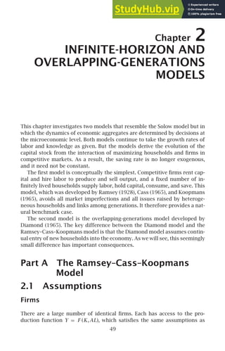 Chapter 2
INFINITE-HORIZON AND
OVERLAPPING-GENERATIONS
MODELS
This chapter investigates two models that resemble the Solow model but in
which the dynamics of economic aggregates are determined by decisions at
the microeconomic level. Both models continue to take the growth rates of
labor and knowledge as given. But the models derive the evolution of the
capital stock from the interaction of maximizing households and ﬁrms in
competitive markets. As a result, the saving rate is no longer exogenous,
and it need not be constant.
The ﬁrst model is conceptually the simplest. Competitive ﬁrms rent cap-
ital and hire labor to produce and sell output, and a ﬁxed number of in-
ﬁnitely lived households supply labor, hold capital, consume, and save. This
model, which was developed by Ramsey (1928), Cass (1965), and Koopmans
(1965), avoids all market imperfections and all issues raised by heteroge-
neous households and links among generations. It therefore provides a nat-
ural benchmark case.
The second model is the overlapping-generations model developed by
Diamond (1965). The key difference between the Diamond model and the
Ramsey–Cass–Koopmans model is that the Diamond model assumes contin-
ual entry of new households into the economy. As we will see, this seemingly
small difference has important consequences.
Part A The Ramsey–Cass–Koopmans
Model
2.1 Assumptions
Firms
There are a large number of identical ﬁrms. Each has access to the pro-
duction function Y = F (K,AL), which satisﬁes the same assumptions as
49
 