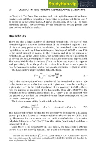 50 Chapter 2 INFINITE HORIZONS AND OVERLAPPING GENERATIONS
in Chapter 1. The ﬁrms hire workers and rent capital in competitive factor
markets, and sell their output in a competitive output market. Firms take A
as given; as in the Solow model, A grows exogenously at rate g. The ﬁrms
maximize proﬁts. They are owned by the households, so any proﬁts they
earn accrue to the households.
Households
There are also a large number of identical households. The size of each
household grows at rate n. Each member of the household supplies 1 unit
of labor at every point in time. In addition, the household rents whatever
capital it owns to ﬁrms. It has initial capital holdings of K(0)/H, where K(0)
is the initial amount of capital in the economy and H is the number of
households. As in the Solow model, the initial capital stock is assumed to
be strictly positive. For simplicity, here we assume there is no depreciation.
The household divides its income (from the labor and capital it supplies
and, potentially, from the proﬁts it receives from ﬁrms) at each point in
time between consumption and saving so as to maximize its lifetime utility.
The household’s utility function takes the form
U =
 ∞
t =0
e−ρt
u(C(t))
L(t)
H
dt. (2.1)
C(t) is the consumption of each member of the household at time t. u(•)
is the instantaneous utility function, which gives each member’s utility at
a given date. L(t) is the total population of the economy; L(t)/H is there-
fore the number of members of the household. Thus u(C(t))L(t)/H is the
household’s total instantaneous utility at t. Finally, ρ is the discount rate;
the greater is ρ, the less the household values future consumption relative
to current consumption.1
The instantaneous utility function takes the form
u(C(t)) =
C(t)1−θ
1 − θ
, θ  0, ρ − n − (1 − θ)g  0. (2.2)
This functional form is needed for the economy to converge to a balanced
growth path. It is known as constant-relative-risk-aversion (or CRRA) util-
ity. The reason for the name is that the coefﬁcient of relative risk aversion
(which is deﬁned as −Cu′′
(C)/u′
(C)) for this utility function is θ, and thus is
independent of C.
Since there is no uncertainty in this model, the household’s attitude
toward risk is not directly relevant. But θ also determines the household’s
1
One can also write utility as
 ∞
t =0
e−ρ′
t
u(C(t)) dt, where ρ′
≡ ρ − n. Since L(t) = L(0)ent
,
this expression equals the expression in equation (2.1) divided by L(0)/H, and thus has the
same implications for behavior.
 