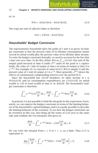 52 Chapter 2 INFINITE HORIZONS AND OVERLAPPING GENERATIONS
at t is
W(t) = A(t)[f (k (t)) − k (t)f ′
(k (t))]. (2.4)
The wage per unit of effective labor is therefore
w(t) = f (k (t)) − k (t)f ′
(k (t)). (2.5)
Households’ Budget Constraint
The representative household takes the paths of r and w as given. Its bud-
get constraint is that the present value of its lifetime consumption cannot
exceed its initial wealth plus the present value of its lifetime labor income.
To write the budget constraint formally, we need to account for the fact that
r may vary over time. To do this, deﬁne R(t) as
 t
τ= 0
r(τ) dτ. One unit of the
output good invested at time 0 yields eR(t )
units of the good at t; equiva-
lently, the value of 1 unit of output at time t in terms of output at time 0 is
e−R(t )
. For example, if r is constant at some level r, R(t) is simply rt and the
present value of 1 unit of output at t is e−rt
. More generally, eR(t )
shows the
effects of continuously compounding interest over the period [0,t].
Since the household has L(t)/H members, its labor income at t is
W(t)L(t)/H, and its consumption expenditures are C(t)L(t)/H. Its initial
wealth is 1/H of total wealth at time 0, or K(0)/H. The household’s bud-
get constraint is therefore
 ∞
t =0
e−R(t )
C(t)
L(t)
H
dt ≤
K(0)
H
+
 ∞
t =0
e−R(t )
W(t)
L(t)
H
dt. (2.6)
In general, it is not possible to ﬁnd the integrals in this expression. Fortu-
nately, we can express the budget constraint in terms of the limiting behav-
ior of the household’s capital holdings; and it is usually possible to describe
the limiting behavior of the economy. To see how the budget constraint can
be rewritten in this way, ﬁrst bring all the terms of (2.6) over to the same
side and combine the two integrals; this gives us
K(0)
H
+
 ∞
t =0
e−R(t )
[W(t) − C(t)]
L(t)
H
dt ≥ 0. (2.7)
We can write the integral from t = 0 to t = ∞ as a limit. Thus (2.7) is
equivalent to
lim
s→∞

K(0)
H
+
 s
t =0
e−R(t )
[W(t) − C(t)]
L(t)
H
dt

≥ 0. (2.8)
 