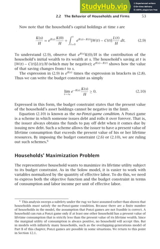 2.2 The Behavior of Households and Firms 53
Now note that the household’s capital holdings at time s are
K(s)
H
= eR(s) K(0)
H
+
 s
t =0
eR(s)−R(t )
[W(t) − C(t)]
L(t)
H
dt. (2.9)
To understand (2.9), observe that eR(s)
K(0)/H is the contribution of the
household’s initial wealth to its wealth at s. The household’s saving at t is
[W(t) − C(t)]L(t)/H (which may be negative); eR(s)−R(t )
shows how the value
of that saving changes from t to s.
The expression in (2.9) is eR(s)
times the expression in brackets in (2.8).
Thus we can write the budget constraint as simply
lim
s→∞
e−R(s) K(s)
H
≥ 0. (2.10)
Expressed in this form, the budget constraint states that the present value
of the household’s asset holdings cannot be negative in the limit.
Equation (2.10) is known as the no-Ponzi-game condition. A Ponzi game
is a scheme in which someone issues debt and rolls it over forever. That is,
the issuer always obtains the funds to pay off debt when it comes due by
issuing new debt. Such a scheme allows the issuer to have a present value of
lifetime consumption that exceeds the present value of his or her lifetime
resources. By imposing the budget constraint (2.6) or (2.10), we are ruling
out such schemes.6
Households’ Maximization Problem
The representative household wants to maximize its lifetime utility subject
to its budget constraint. As in the Solow model, it is easier to work with
variables normalized by the quantity of effective labor. To do this, we need
to express both the objective function and the budget constraint in terms
of consumption and labor income per unit of effective labor.
6
This analysis sweeps a subtlety under the rug: we have assumed rather than shown that
households must satisfy the no-Ponzi-game condition. Because there are a ﬁnite number
of households in the model, the assumption that Ponzi games are not feasible is correct. A
household can run a Ponzi game only if at least one other household has a present value of
lifetime consumption that is strictly less than the present value of its lifetime wealth. Since
the marginal utility of consumption is always positive, no household will accept this. But
in models with inﬁnitely many households, such as the overlapping-generations model of
Part B of this chapter, Ponzi games are possible in some situations. We return to this point
in Section 12.1.
 