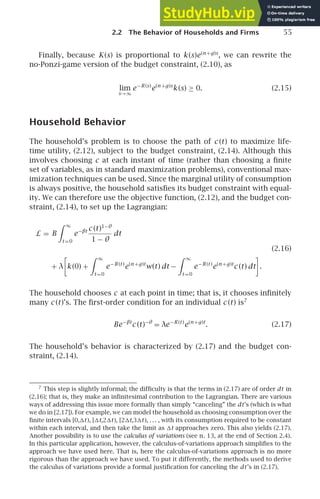 2.2 The Behavior of Households and Firms 55
Finally, because K(s) is proportional to k (s)e(n +g)s
, we can rewrite the
no-Ponzi-game version of the budget constraint, (2.10), as
lim
s→∞
e−R(s)
e(n +g)s
k (s) ≥ 0. (2.15)
Household Behavior
The household’s problem is to choose the path of c (t) to maximize life-
time utility, (2.12), subject to the budget constraint, (2.14). Although this
involves choosing c at each instant of time (rather than choosing a ﬁnite
set of variables, as in standard maximization problems), conventional max-
imization techniques can be used. Since the marginal utility of consumption
is always positive, the household satisﬁes its budget constraint with equal-
ity. We can therefore use the objective function, (2.12), and the budget con-
straint, (2.14), to set up the Lagrangian:
L = B
 ∞
t =0
e−βt c (t)1−θ
1 − θ
dt
(2.16)
+ λ

k (0) +
 ∞
t =0
e−R(t )
e(n +g)t
w(t) dt −
 ∞
t =0
e−R(t )
e(n +g)t
c (t) dt

.
The household chooses c at each point in time; that is, it chooses inﬁnitely
many c (t)’s. The ﬁrst-order condition for an individual c (t) is7
Be−βt
c (t)−θ
= λe−R(t )
e(n +g)t
. (2.17)
The household’s behavior is characterized by (2.17) and the budget con-
straint, (2.14).
7
This step is slightly informal; the difﬁculty is that the terms in (2.17) are of order dt in
(2.16); that is, they make an inﬁnitesimal contribution to the Lagrangian. There are various
ways of addressing this issue more formally than simply “canceling” the dt’s (which is what
we do in [2.17]). For example, we can model the household as choosing consumption over the
ﬁnite intervals [0,t), [t,2t), [2t,3t), . . . , with its consumption required to be constant
within each interval, and then take the limit as t approaches zero. This also yields (2.17).
Another possibility is to use the calculus of variations (see n. 13, at the end of Section 2.4).
In this particular application, however, the calculus-of-variations approach simpliﬁes to the
approach we have used here. That is, here the calculus-of-variations approach is no more
rigorous than the approach we have used. To put it differently, the methods used to derive
the calculus of variations provide a formal justiﬁcation for canceling the dt’s in (2.17).
 