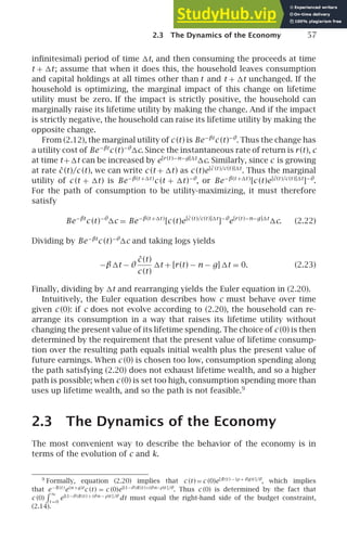 2.3 The Dynamics of the Economy 57
inﬁnitesimal) period of time t, and then consuming the proceeds at time
t + t; assume that when it does this, the household leaves consumption
and capital holdings at all times other than t and t + t unchanged. If the
household is optimizing, the marginal impact of this change on lifetime
utility must be zero. If the impact is strictly positive, the household can
marginally raise its lifetime utility by making the change. And if the impact
is strictly negative, the household can raise its lifetime utility by making the
opposite change.
From (2.12), the marginal utility of c (t) is Be−βt
c (t)−θ
. Thus the change has
a utility cost of Be−βt
c (t)−θ
c. Since the instantaneous rate of return is r(t), c
at time t+t can be increased by e[r (t )−n−g]t
c. Similarly, since c is growing
at rate ċ (t)/c (t), we can write c (t + t) as c (t)e[ċ (t )/c(t )]t
. Thus the marginal
utility of c (t + t) is Be−β(t +t )
c (t + t)−θ
, or Be−β(t +t )
[c (t)e[ċ(t )/c(t )]t
]−θ
.
For the path of consumption to be utility-maximizing, it must therefore
satisfy
Be−βt
c (t)−θ
c = Be−β(t +t )
[c (t)e[ċ (t )/c(t )]t
]−θ
e[r (t )−n−g]t
c. (2.22)
Dividing by Be−βt
c (t)−θ
c and taking logs yields
−βt − θ
ċ (t)
c (t)
t + [r(t) − n − g] t = 0. (2.23)
Finally, dividing by t and rearranging yields the Euler equation in (2.20).
Intuitively, the Euler equation describes how c must behave over time
given c (0): if c does not evolve according to (2.20), the household can re-
arrange its consumption in a way that raises its lifetime utility without
changing the present value of its lifetime spending. The choice of c (0) is then
determined by the requirement that the present value of lifetime consump-
tion over the resulting path equals initial wealth plus the present value of
future earnings. When c (0) is chosen too low, consumption spending along
the path satisfying (2.20) does not exhaust lifetime wealth, and so a higher
path is possible; when c (0) is set too high, consumption spending more than
uses up lifetime wealth, and so the path is not feasible.9
2.3 The Dynamics of the Economy
The most convenient way to describe the behavior of the economy is in
terms of the evolution of c and k.
9
Formally, equation (2.20) implies that c (t) = c (0)e[R (t ) − (ρ+ θg)t ]/θ
, which implies
that e−R (t )
e(n +g)t
c (t) = c (0)e[(1−θ)R (t )+(θn−ρ)t ]/θ
. Thus c (0) is determined by the fact that
c (0)
 ∞
t =0
e[(1−θ)R (t ) + (θn − ρ)t ]/θ
dt must equal the right-hand side of the budget constraint,
(2.14).
 