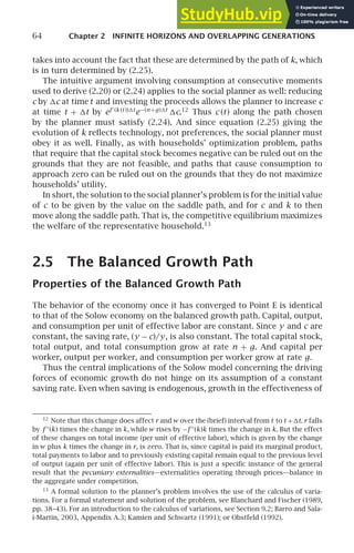 64 Chapter 2 INFINITE HORIZONS AND OVERLAPPING GENERATIONS
takes into account the fact that these are determined by the path of k, which
is in turn determined by (2.25).
The intuitive argument involving consumption at consecutive moments
used to derive (2.20) or (2.24) applies to the social planner as well: reducing
c by c at time t and investing the proceeds allows the planner to increase c
at time t + t by ef ′
(k (t ))t
e−(n +g)t
c.12
Thus c (t) along the path chosen
by the planner must satisfy (2.24). And since equation (2.25) giving the
evolution of k reﬂects technology, not preferences, the social planner must
obey it as well. Finally, as with households’ optimization problem, paths
that require that the capital stock becomes negative can be ruled out on the
grounds that they are not feasible, and paths that cause consumption to
approach zero can be ruled out on the grounds that they do not maximize
households’ utility.
In short, the solution to the social planner’s problem is for the initial value
of c to be given by the value on the saddle path, and for c and k to then
move along the saddle path. That is, the competitive equilibrium maximizes
the welfare of the representative household.13
2.5 The Balanced Growth Path
Properties of the Balanced Growth Path
The behavior of the economy once it has converged to Point E is identical
to that of the Solow economy on the balanced growth path. Capital, output,
and consumption per unit of effective labor are constant. Since y and c are
constant, the saving rate, (y − c)/y, is also constant. The total capital stock,
total output, and total consumption grow at rate n + g. And capital per
worker, output per worker, and consumption per worker grow at rate g.
Thus the central implications of the Solow model concerning the driving
forces of economic growth do not hinge on its assumption of a constant
saving rate. Even when saving is endogenous, growth in the effectiveness of
12
Note that this change does affect r andw over the (brief) interval from t to t +t. r falls
by f ′′
(k) times the change in k, whilew rises by −f ′′
(k)k times the change in k. But the effect
of these changes on total income (per unit of effective labor), which is given by the change
in w plus k times the change in r, is zero. That is, since capital is paid its marginal product,
total payments to labor and to previously existing capital remain equal to the previous level
of output (again per unit of effective labor). This is just a speciﬁc instance of the general
result that the pecuniary externalities—externalities operating through prices—balance in
the aggregate under competition.
13
A formal solution to the planner’s problem involves the use of the calculus of varia-
tions. For a formal statement and solution of the problem, see Blanchard and Fischer (1989,
pp. 38–43). For an introduction to the calculus of variations, see Section 9.2; Barro and Sala-
i-Martin, 2003, Appendix A.3; Kamien and Schwartz (1991); or Obstfeld (1992).
 