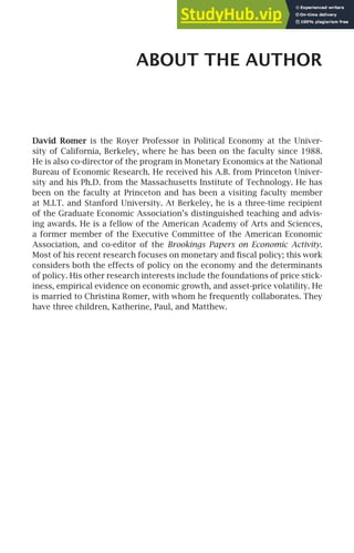 ABOUT THE AUTHOR
David Romer is the Royer Professor in Political Economy at the Univer-
sity of California, Berkeley, where he has been on the faculty since 1988.
He is also co-director of the program in Monetary Economics at the National
Bureau of Economic Research. He received his A.B. from Princeton Univer-
sity and his Ph.D. from the Massachusetts Institute of Technology. He has
been on the faculty at Princeton and has been a visiting faculty member
at M.I.T. and Stanford University. At Berkeley, he is a three-time recipient
of the Graduate Economic Association’s distinguished teaching and advis-
ing awards. He is a fellow of the American Academy of Arts and Sciences,
a former member of the Executive Committee of the American Economic
Association, and co-editor of the Brookings Papers on Economic Activity.
Most of his recent research focuses on monetary and ﬁscal policy; this work
considers both the effects of policy on the economy and the determinants
of policy. His other research interests include the foundations of price stick-
iness, empirical evidence on economic growth, and asset-price volatility. He
is married to Christina Romer, with whom he frequently collaborates. They
have three children, Katherine, Paul, and Matthew.
 