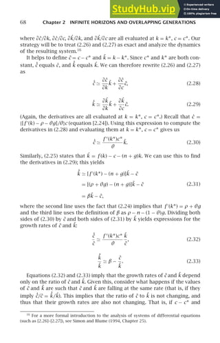68 Chapter 2 INFINITE HORIZONS AND OVERLAPPING GENERATIONS
where ∂ċ/∂k, ∂ċ/∂c, ∂˙
k/∂k, and ∂˙
k/∂c are all evaluated at k = k∗, c = c∗. Our
strategy will be to treat (2.26) and (2.27) as exact and analyze the dynamics
of the resulting system.16
It helps to deﬁne c̃ = c − c∗ and k̃ = k − k∗. Since c∗ and k∗ are both con-
stant, ˙
c̃ equals ċ, and ˙
k̃ equals ˙
k. We can therefore rewrite (2.26) and (2.27)
as
˙
c̃ ≃
∂ċ
∂k
k̃ +
∂ċ
∂c
c̃, (2.28)
˙
k̃ ≃
∂˙
k
∂k
k̃ +
∂˙
k
∂c
c̃. (2.29)
(Again, the derivatives are all evaluated at k = k∗, c = c∗.) Recall that ċ =
{[f ′
(k) − ρ− θg]/θ}c (equation [2.24]). Using this expression to compute the
derivatives in (2.28) and evaluating them at k = k∗, c = c∗ gives us
˙
c̃ ≃
f ′′
(k∗)c∗
θ
k̃. (2.30)
Similarly, (2.25) states that ˙
k = f (k) − c − (n + g)k. We can use this to ﬁnd
the derivatives in (2.29); this yields
˙
k̃ ≃ [f ′
(k∗) − (n + g)]k̃ − c̃
= [(ρ + θg) − (n + g)]k̃ − c̃
= βk̃ − c̃,
(2.31)
where the second line uses the fact that (2.24) implies that f ′
(k∗) = ρ + θg
and the third line uses the deﬁnition of β as ρ − n − (1 − θ)g. Dividing both
sides of (2.30) by c̃ and both sides of (2.31) by k̃ yields expressions for the
growth rates of c̃ and k̃:
˙
c̃
c̃
≃
f ′′
(k∗)c∗
θ
k̃
c̃
, (2.32)
˙
k̃
k̃
≃ β −
c̃
k̃
. (2.33)
Equations (2.32) and (2.33) imply that the growth rates of c̃ and k̃ depend
only on the ratio of c̃ and k̃. Given this, consider what happens if the values
of c̃ and k̃ are such that c̃ and k̃ are falling at the same rate (that is, if they
imply ˙
c̃/c̃ = ˙
k̃/k̃). This implies that the ratio of c̃ to k̃ is not changing, and
thus that their growth rates are also not changing. That is, if c − c∗ and
16
For a more formal introduction to the analysis of systems of differential equations
(such as [2.26]–[2.27]), see Simon and Blume (1994, Chapter 25).
 
