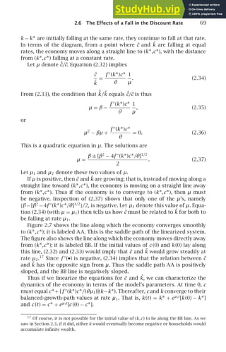 2.6 The Effects of a Fall in the Discount Rate 69
k − k∗ are initially falling at the same rate, they continue to fall at that rate.
In terms of the diagram, from a point where c̃ and k̃ are falling at equal
rates, the economy moves along a straight line to (k∗,c∗), with the distance
from (k∗,c∗) falling at a constant rate.
Let μ denote ˙
c̃/c̃. Equation (2.32) implies
c̃
k̃
=
f ′′
(k∗)c∗
θ
1
µ
. (2.34)
From (2.33), the condition that ˙
k̃/k̃ equals ˙
c̃/c̃ is thus
µ = β −
f ′′
(k∗)c∗
θ
1
µ
, (2.35)
or
µ2
− βµ +
f ′′
(k∗)c∗
θ
= 0. (2.36)
This is a quadratic equation in µ. The solutions are
µ =
β ± [β2
− 4f ′′
(k∗)c∗/θ]1/2
2
. (2.37)
Let µ1 and µ2 denote these two values of µ.
If µ is positive, then c̃ and k̃ are growing; that is, instead of moving along a
straight line toward (k∗,c∗), the economy is moving on a straight line away
from (k∗,c∗). Thus if the economy is to converge to (k∗,c∗), then µ must
be negative. Inspection of (2.37) shows that only one of the µ’s, namely
{β−[β2
−4f ′′
(k∗)c∗/θ]1/2
}/2, is negative. Let µ1 denote this value of µ. Equa-
tion (2.34) (with µ = µ1) then tells us how c̃ must be related to k̃ for both to
be falling at rate µ1.
Figure 2.7 shows the line along which the economy converges smoothly
to (k∗,c∗); it is labeled AA. This is the saddle path of the linearized system.
The ﬁgure also shows the line along which the economy moves directly away
from (k∗,c∗); it is labeled BB. If the initial values of c (0) and k (0) lay along
this line, (2.32) and (2.33) would imply that c̃ and k̃ would grow steadily at
rate µ2.17
Since f ′′
(•) is negative, (2.34) implies that the relation between c̃
and k̃ has the opposite sign from µ. Thus the saddle path AA is positively
sloped, and the BB line is negatively sloped.
Thus if we linearize the equations for ċ and ˙
k, we can characterize the
dynamics of the economy in terms of the model’s parameters. At time 0, c
must equal c∗+ [f ′′
(k∗)c∗/(θµ1)](k−k∗). Thereafter, c and k converge to their
balanced-growth-path values at rate µ1. That is, k (t) = k∗ + eµ1t
[k (0) − k∗]
and c (t) = c∗ + eµ1t
[c (0) − c∗].
17
Of course, it is not possible for the initial value of (k,c) to lie along the BB line. As we
saw in Section 2.3, if it did, either k would eventually become negative or households would
accumulate inﬁnite wealth.
 