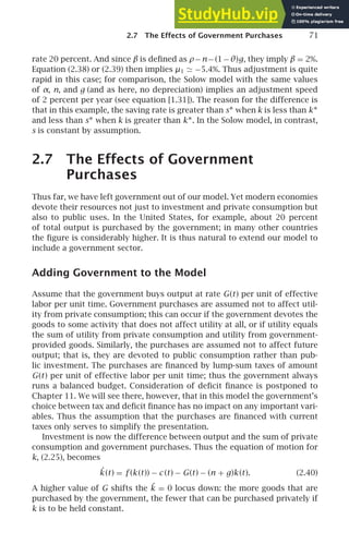 2.7 The Effects of Government Purchases 71
rate 20 percent. And since β is deﬁned as ρ−n−(1−θ)g, they imply β = 2%.
Equation (2.38) or (2.39) then implies µ1 ≃ −5.4%. Thus adjustment is quite
rapid in this case; for comparison, the Solow model with the same values
of α, n, and g (and as here, no depreciation) implies an adjustment speed
of 2 percent per year (see equation [1.31]). The reason for the difference is
that in this example, the saving rate is greater than s∗ when k is less than k∗
and less than s∗ when k is greater than k∗. In the Solow model, in contrast,
s is constant by assumption.
2.7 The Effects of Government
Purchases
Thus far, we have left government out of our model. Yet modern economies
devote their resources not just to investment and private consumption but
also to public uses. In the United States, for example, about 20 percent
of total output is purchased by the government; in many other countries
the ﬁgure is considerably higher. It is thus natural to extend our model to
include a government sector.
Adding Government to the Model
Assume that the government buys output at rate G(t) per unit of effective
labor per unit time. Government purchases are assumed not to affect util-
ity from private consumption; this can occur if the government devotes the
goods to some activity that does not affect utility at all, or if utility equals
the sum of utility from private consumption and utility from government-
provided goods. Similarly, the purchases are assumed not to affect future
output; that is, they are devoted to public consumption rather than pub-
lic investment. The purchases are ﬁnanced by lump-sum taxes of amount
G(t) per unit of effective labor per unit time; thus the government always
runs a balanced budget. Consideration of deﬁcit ﬁnance is postponed to
Chapter 11. We will see there, however, that in this model the government’s
choice between tax and deﬁcit ﬁnance has no impact on any important vari-
ables. Thus the assumption that the purchases are ﬁnanced with current
taxes only serves to simplify the presentation.
Investment is now the difference between output and the sum of private
consumption and government purchases. Thus the equation of motion for
k, (2.25), becomes
˙
k (t) = f (k (t)) − c (t) − G(t) − (n + g)k (t). (2.40)
A higher value of G shifts the ˙
k = 0 locus down: the more goods that are
purchased by the government, the fewer that can be purchased privately if
k is to be held constant.
 