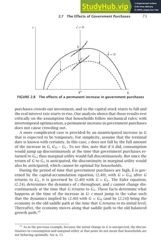 2.7 The Effects of Government Purchases 73
E
c
k
E′
= 0
k
.
c
.
= 0
k∗
FIGURE 2.8 The effects of a permanent increase in government purchases
purchases crowds out investment, and so the capital stock starts to fall and
the real interest rate starts to rise. Our analysis shows that those results rest
critically on the assumption that households follow mechanical rules: with
intertemporal optimization, a permanent increase in government purchases
does not cause crowding out.
A more complicated case is provided by an unanticipated increase in G
that is expected to be temporary. For simplicity, assume that the terminal
date is known with certainty. In this case, c does not fall by the full amount
of the increase in G, GH − GL. To see this, note that if it did, consumption
would jump up discontinuously at the time that government purchases re-
turned to GL; thus marginal utility would fall discontinuously. But since the
return of G to GL is anticipated, the discontinuity in marginal utility would
also be anticipated, which cannot be optimal for households.
During the period of time that government purchases are high, ˙
k is gov-
erned by the capital-accumulation equation, (2.40), with G = GH; after G
returns to GL, it is governed by (2.40) with G = GL. The Euler equation,
(2.24), determines the dynamics of c throughout, and c cannot change dis-
continuously at the time that G returns to GL. These facts determine what
happens at the time of the increase in G: c must jump to the value such
that the dynamics implied by (2.40) with G = GH (and by [2.24]) bring the
economy to the old saddle path at the time that G returns to its initial level.
Thereafter, the economy moves along that saddle path to the old balanced
growth path.19
19
As in the previous example, because the initial change in G is unexpected, the discon-
tinuities in consumption and marginal utility at that point do not mean that households are
not behaving optimally. See n. 15.
 