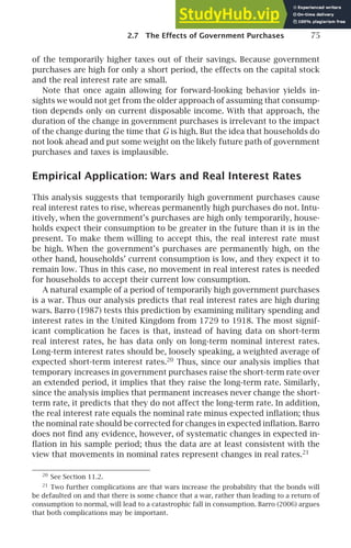 2.7 The Effects of Government Purchases 75
of the temporarily higher taxes out of their savings. Because government
purchases are high for only a short period, the effects on the capital stock
and the real interest rate are small.
Note that once again allowing for forward-looking behavior yields in-
sights we would not get from the older approach of assuming that consump-
tion depends only on current disposable income. With that approach, the
duration of the change in government purchases is irrelevant to the impact
of the change during the time that G is high. But the idea that households do
not look ahead and put some weight on the likely future path of government
purchases and taxes is implausible.
Empirical Application: Wars and Real Interest Rates
This analysis suggests that temporarily high government purchases cause
real interest rates to rise, whereas permanently high purchases do not. Intu-
itively, when the government’s purchases are high only temporarily, house-
holds expect their consumption to be greater in the future than it is in the
present. To make them willing to accept this, the real interest rate must
be high. When the government’s purchases are permanently high, on the
other hand, households’ current consumption is low, and they expect it to
remain low. Thus in this case, no movement in real interest rates is needed
for households to accept their current low consumption.
A natural example of a period of temporarily high government purchases
is a war. Thus our analysis predicts that real interest rates are high during
wars. Barro (1987) tests this prediction by examining military spending and
interest rates in the United Kingdom from 1729 to 1918. The most signif-
icant complication he faces is that, instead of having data on short-term
real interest rates, he has data only on long-term nominal interest rates.
Long-term interest rates should be, loosely speaking, a weighted average of
expected short-term interest rates.20
Thus, since our analysis implies that
temporary increases in government purchases raise the short-term rate over
an extended period, it implies that they raise the long-term rate. Similarly,
since the analysis implies that permanent increases never change the short-
term rate, it predicts that they do not affect the long-term rate. In addition,
the real interest rate equals the nominal rate minus expected inﬂation; thus
the nominal rate should be corrected for changes in expected inﬂation. Barro
does not ﬁnd any evidence, however, of systematic changes in expected in-
ﬂation in his sample period; thus the data are at least consistent with the
view that movements in nominal rates represent changes in real rates.21
20
See Section 11.2.
21
Two further complications are that wars increase the probability that the bonds will
be defaulted on and that there is some chance that a war, rather than leading to a return of
consumption to normal, will lead to a catastrophic fall in consumption. Barro (2006) argues
that both complications may be important.
 