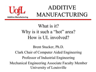 Additive Manufacturing 
ADDITIVE 
MANUFACTURING 
What is it? 
Why is it such a “hot” area? 
How is UL involved? 
Brent Stucker, Ph.D. 
Clark Chair of Computer Aided Engineering 
Professor of Industrial Engineering 
Mechanical Engineering Associate Faculty Member 
University of Louisville 
 