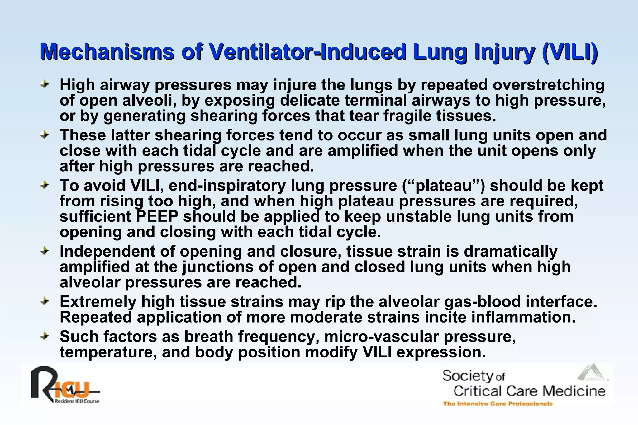 Mechanisms of Ventilator-Induced Lung Injury (VILI)   High airway pressures may injure the lungs by repeated overstretching of open alveoli, by exposing delicate terminal airways to high pressure, or by generating shearing forces that tear fragile tissues. These latter shearing forces tend to occur as small lung units open and close with each tidal cycle and are amplified when the unit opens only after high pressures are reached. To avoid VILI, end-inspiratory lung pressure (“plateau”) should be kept from rising too high, and when high plateau pressures are required, sufficient PEEP should be applied to keep unstable lung units from opening and closing with each tidal cycle. Independent of opening and closure, tissue strain is dramatically amplified at the junctions of open and closed lung units when high alveolar pressures are reached. Extremely high tissue strains may rip the alveolar gas-blood interface. Repeated application of more moderate strains incite inflammation. Such factors as breath frequency, micro-vascular pressure, temperature, and body position modify VILI expression.  