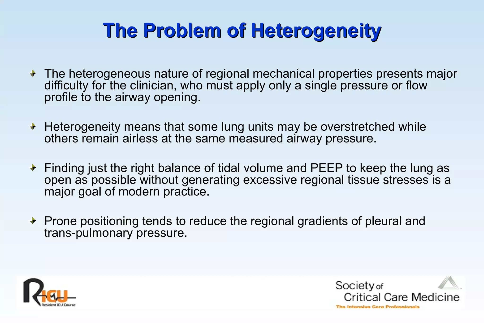 The Problem of Heterogeneity   The heterogeneous nature of regional mechanical properties presents major difficulty for the clinician, who must apply only a single pressure or flow profile to the airway opening. Heterogeneity means that some lung units may be overstretched while others remain airless at the same measured airway pressure. Finding just the right balance of tidal volume and PEEP to keep the lung as open as possible without generating excessive regional tissue stresses is a major goal of modern practice. Prone positioning tends to reduce the regional gradients of pleural and trans-pulmonary pressure. 