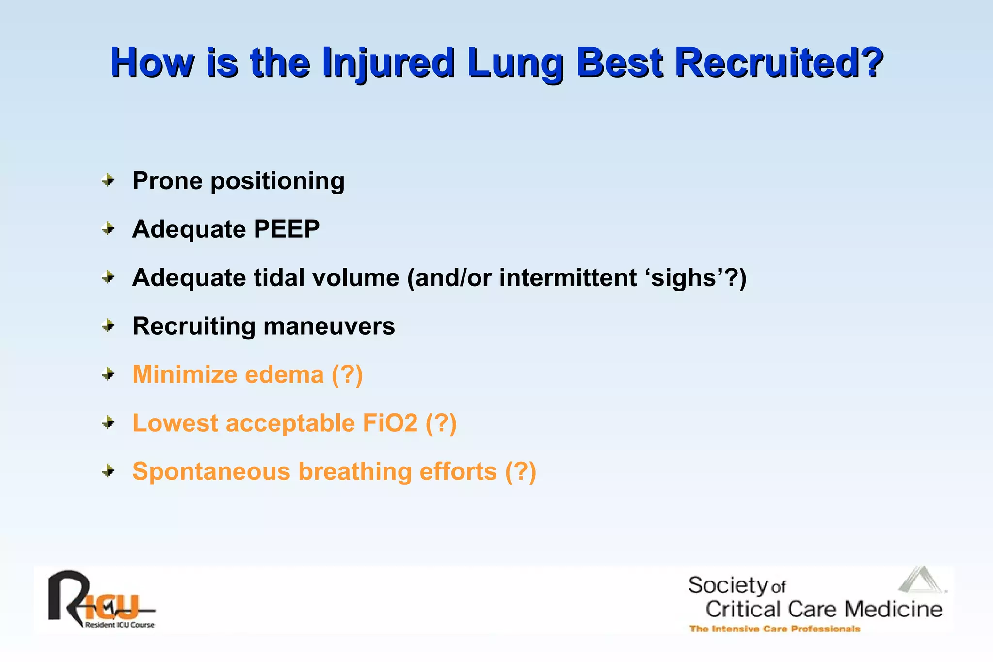 How is the Injured Lung Best Recruited?   Prone positioning Adequate PEEP Adequate tidal volume (and/or intermittent ‘sighs’?) Recruiting maneuvers Minimize edema (?) Lowest acceptable FiO2 (?) Spontaneous breathing efforts (?) 