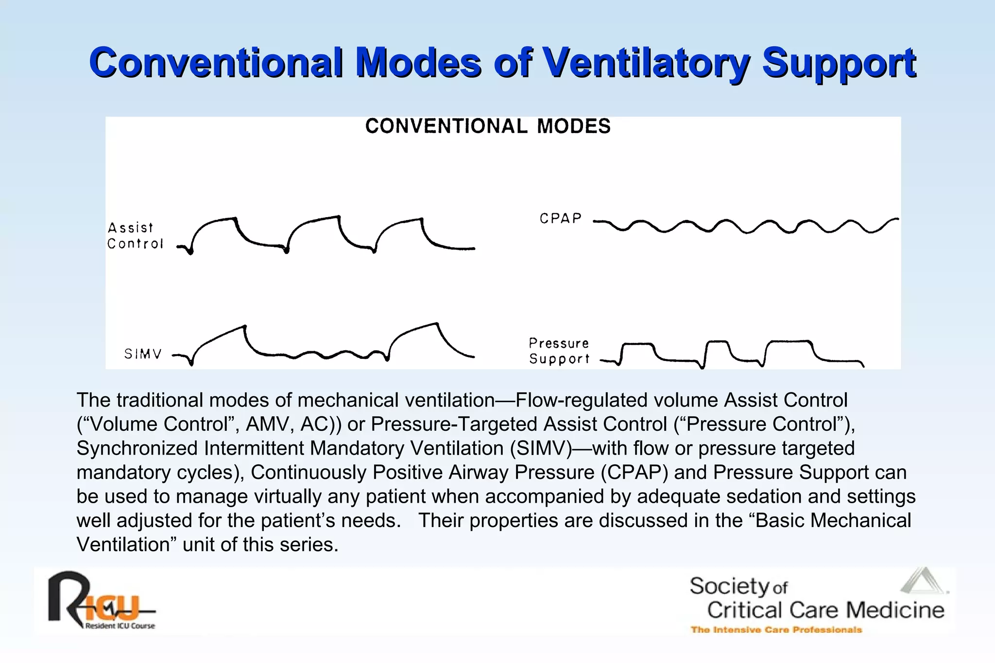 Conventional Modes of Ventilatory Support The traditional modes of mechanical ventilation—Flow-regulated volume Assist Control (“Volume Control”, AMV, AC)) or Pressure-Targeted Assist Control (“Pressure Control”), Synchronized Intermittent Mandatory Ventilation (SIMV)—with flow or pressure targeted mandatory cycles), Continuously Positive Airway Pressure (CPAP) and Pressure Support can be used to manage virtually any patient when accompanied by adequate sedation and settings well adjusted for the patient’s needs.  Their properties are discussed in the “Basic Mechanical Ventilation” unit of this series. 