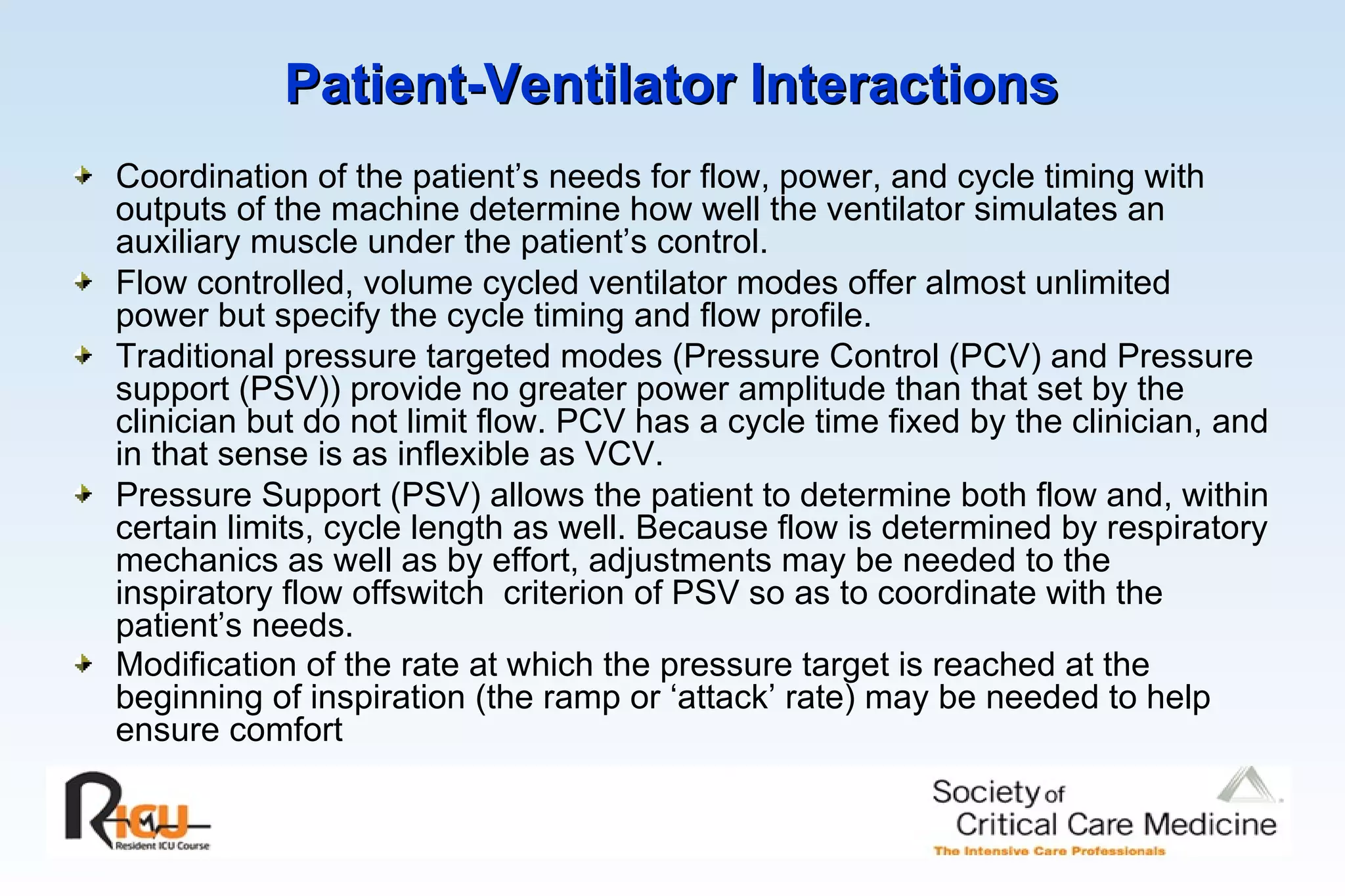 Patient-Ventilator Interactions   Coordination of the patient’s needs for flow, power, and cycle timing with outputs of the machine determine how well the ventilator simulates an auxiliary muscle under the patient’s control. Flow controlled, volume cycled ventilator modes offer almost unlimited power but specify the cycle timing and flow profile. Traditional pressure targeted modes (Pressure Control (PCV) and Pressure support (PSV)) provide no greater power amplitude than that set by the clinician but do not limit flow. PCV has a cycle time fixed by the clinician, and in that sense is as inflexible as VCV.  Pressure Support (PSV) allows the patient to determine both flow and, within certain limits, cycle length as well. Because flow is determined by respiratory mechanics as well as by effort, adjustments may be needed to the inspiratory flow offswitch  criterion of PSV so as to coordinate with the patient’s needs. Modification of the rate at which the pressure target is reached at the beginning of inspiration (the ramp or ‘attack’ rate) may be needed to help ensure comfort   