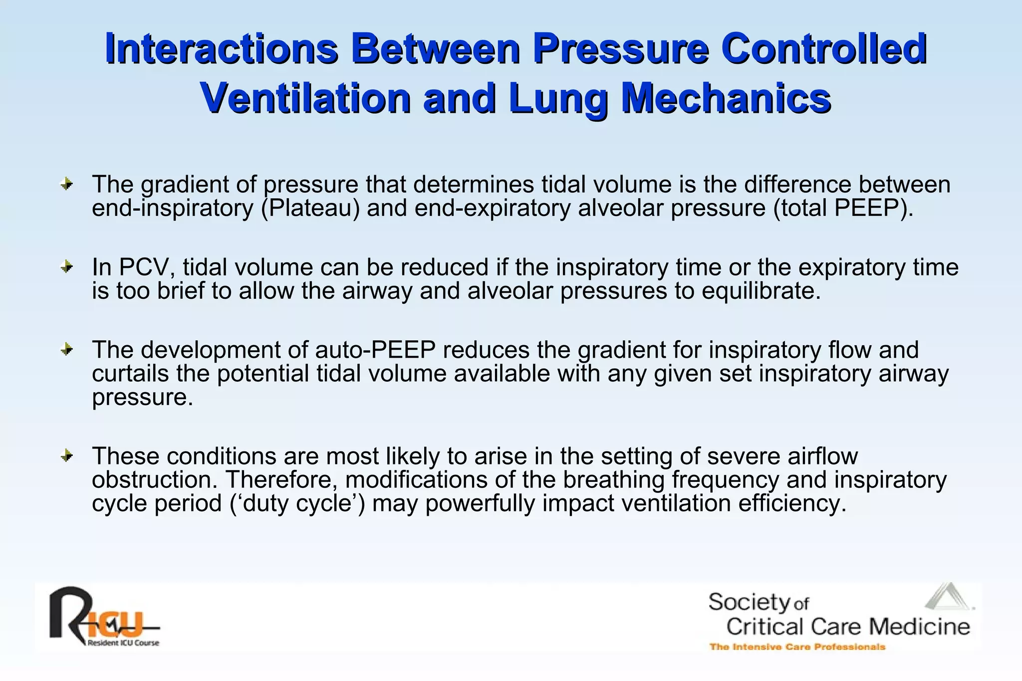 Interactions Between Pressure Controlled Ventilation and Lung Mechanics The gradient of pressure that determines tidal volume is the difference between end-inspiratory (Plateau) and end-expiratory alveolar pressure (total PEEP). In PCV, tidal volume can be reduced if the inspiratory time or the expiratory time is too brief to allow the airway and alveolar pressures to equilibrate. The development of auto-PEEP reduces the gradient for inspiratory flow and curtails the potential tidal volume available with any given set inspiratory airway pressure. These conditions are most likely to arise in the setting of severe airflow obstruction. Therefore, modifications of the breathing frequency and inspiratory cycle period (‘duty cycle’) may powerfully impact ventilation efficiency. 