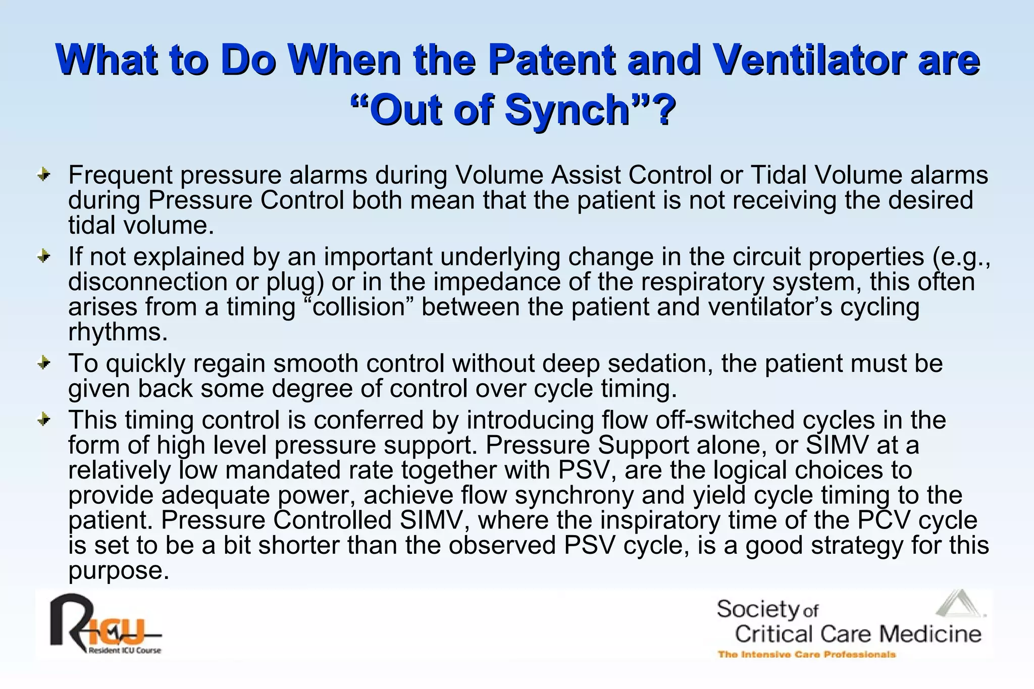 What to Do When the Patent and Ventilator are “Out of Synch”?   Frequent pressure alarms during Volume Assist Control or Tidal Volume alarms during Pressure Control both mean that the patient is not receiving the desired tidal volume. If not explained by an important underlying change in the circuit properties (e.g., disconnection or plug) or in the impedance of the respiratory system, this often arises from a timing “collision” between the patient and ventilator’s cycling rhythms. To quickly regain smooth control without deep sedation, the patient must be given back some degree of control over cycle timing. This timing control is conferred by introducing flow off-switched cycles in the form of high level pressure support. Pressure Support alone, or SIMV at a relatively low mandated rate together with PSV, are the logical choices to provide adequate power, achieve flow synchrony and yield cycle timing to the patient. Pressure Controlled SIMV, where the inspiratory time of the PCV cycle is set to be a bit shorter than the observed PSV cycle, is a good strategy for this purpose.  
