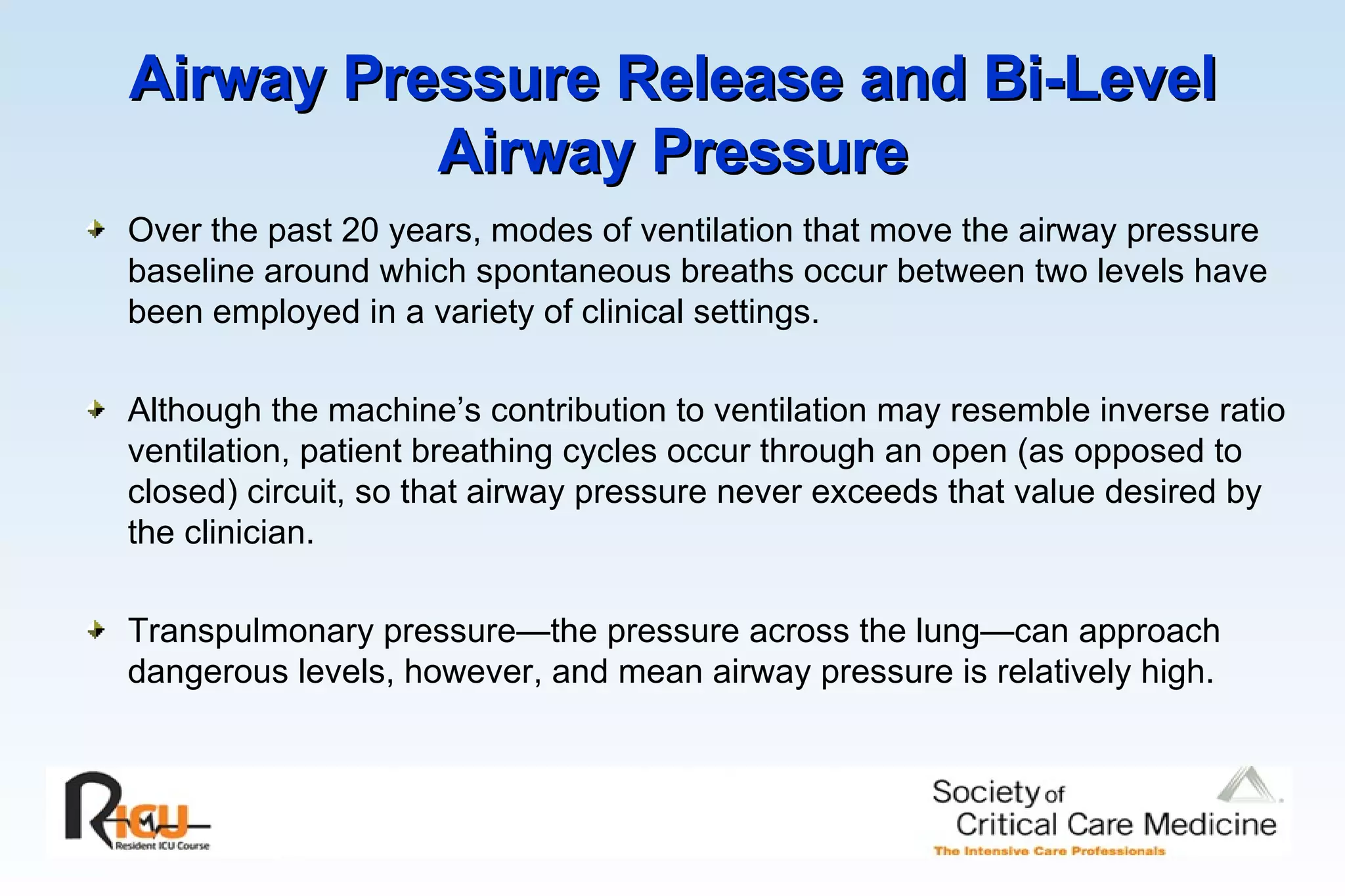 Airway Pressure Release and Bi-Level Airway Pressure Over the past 20 years, modes of ventilation that move the airway pressure baseline around which spontaneous breaths occur between two levels have been employed in a variety of clinical settings.  Although the machine’s contribution to ventilation may resemble inverse ratio ventilation, patient breathing cycles occur through an open (as opposed to closed) circuit, so that airway pressure never exceeds that value desired by the clinician. Transpulmonary pressure—the pressure across the lung—can approach dangerous levels, however, and mean airway pressure is relatively high.  