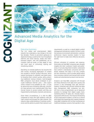 •     Cognizant Reports




Advanced Media Analytics for the
Digital Age

   Executive Summary                                      requirements, as well as a robust digital content
   The U.S. media and entertainment (M&E)                 management and delivery system. Further, a vola-
   industry has undergone a sea change in the last        tile business environment and dynamic customer
   two decades. Thanks to persistent upheavals in         preferences require business leaders to have
   digital technology, as well as the rise of broadband   the right tools to make more effective decisions,
   Internet and smart devices, media and enter-           quickly.
   tainment players, new and established, are in
   constant catch-up mode, as they adapt to new           Efficient utilization of customer and organiza-
   and novel ways of consuming, sharing and               tional data can help M&E companies gain valuable
   monetizing content.                                    insights into their customers’ tastes and prefer-
                                                          ences. It can also help them to better understand
   Operating on multiple platforms has become the         how content is distributed, consumed and mon-
   new normal. Increasing digitization of content         etized. However, this data is not only complex
   has resulted in shorter product lifecycles, which      but also voluminous, and it includes details about
   require businesses to establish new game plans         how consumers interact and transact with myriad
   to monetize their content quickly, while protect-      media and entertainment products and services.
   ing traditional revenue streams. Cash-strapped
   M&E companies must devise strategies to per-           Analytics can help M&E companies sift through
   suade traditional Internet users — who expect          and draw inferences from data more quickly and
   online content to be available for free — to pay       convert it into knowledge that aids decision-
   by delivering more innovative offerings. Consum-       making. Combined with efficient enterprise-wide
   ers have become more sophisticated; they have          data management, M&E companies can ben-
   myriad choices to access content; and they are         efit from a more programmatic use of advanced
   fragmented by distribution channels and devices.       analytics to manage their digital supply chain,
                                                          marketing efforts, IP rights, etc., thereby improv-
   Given these circumstances, it is vital for M&E         ing business efficiencies. This requires the backing
   companies to reach the right audience, with the        of the organization’s leaders, as well as a cultural
   right content and through the right channel. This      shift toward fact-based decision-making. However,
   requires deep understanding of customer prefer-        many M&E companies still run their businesses on
   ences and the ability to predict their behavior and    traditional database systems that operate in silos,




   cognizant reports | november 2011
 