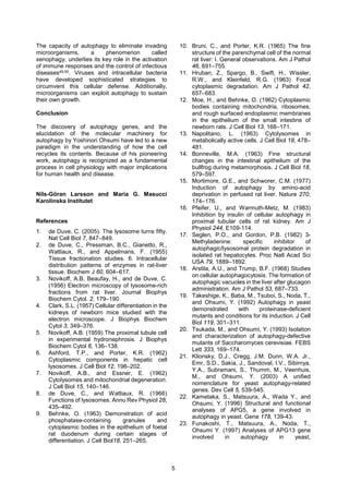 5
The capacity of autophagy to eliminate invading
microorganisms, a phenomenon called
xenophagy, underlies its key role in the activation
of immune responses and the control of infectious
diseases49,50. Viruses and intracellular bacteria
have developed sophisticated strategies to
circumvent this cellular defense. Additionally,
microorganisms can exploit autophagy to sustain
their own growth.
Conclusion
The discovery of autophagy genes, and the
elucidation of the molecular machinery for
autophagy by Yoshinori Ohsumi have led to a new
paradigm in the understanding of how the cell
recycles its contents. Because of his pioneering
work, autophagy is recognized as a fundamental
process in cell physiology with major implications
for human health and disease.
Nils-Göran Larsson and Maria G. Masucci
Karolinska Institutet
References
1. de Duve, C. (2005). The lysosome turns fifty.
Nat Cell Biol 7, 847–849.
2. de Duve, C., Pressman, B.C., Gianetto, R.,
Wattiaux, R., and Appelmans, F. (1955)
Tissue fractionation studies. 6. Intracellular
distribution patterns of enzymes in rat-liver
tissue. Biochem J 60, 604–617.
3. Novikoff, A.B, Beaufay, H., and de Duve, C.
(1956) Electron microscopy of lysosome-rich
fractions from rat liver. Journal Biophys
Biochem Cytol. 2, 179–190.
4. Clark, S.L. (1957) Cellular differentiation in the
kidneys of newborn mice studied with the
electron microscope. J Biophys Biochem
Cytol 3, 349–376.
5. Novikoff, A.B. (1959) The proximal tubule cell
in experimental hydronephrosis. J Biophys
Biochem Cytol 6, 136–138.
6. Ashford, T.P., and Porter, K.R. (1962)
Cytoplasmic components in hepatic cell
lysosomes. J Cell Biol 12, 198–202.
7. Novikoff, A.B., and Essner, E. (1962)
Cytolysomes and mitochondrial degeneration.
J Cell Biol 15, 140–146.
8. de Duve, C., and Wattiaux, R. (1966)
Functions of lysosomes. Annu Rev Physiol 28,
435–492.
9. Behnke, O. (1963) Demonstration of acid
phosphatase-containing granules and
cytoplasmic bodies in the epithelium of foetal
rat duodenum during certain stages of
differentiation. J Cell Biol18, 251–265.
10. Bruni, C., and Porter, K.R. (1965) The fine
structure of the parenchymal cell of the normal
rat liver: I. General observations. Am J Pathol
46, 691–755.
11. Hruban, Z., Spargo, B., Swift, H., Wissler,
R.W., and Kleinfeld, R.G. (1963) Focal
cytoplasmic degradation. Am J Pathol 42,
657–683.
12. Moe, H., and Behnke, O. (1962) Cytoplasmic
bodies containing mitochondria, ribosomes,
and rough surfaced endoplasmic membranes
in the epithelium of the small intestine of
newborn rats. J Cell Biol 13, 168–171.
13. Napolitano, L. (1963) Cytolysomes in
metabolically active cells. J Cell Biol 18, 478–
481.
14. Bonneville, M.A. (1963) Fine structural
changes in the intestinal epithelium of the
bullfrog during metamorphosis. J Cell Biol 18,
579–597.
15. Mortimore, G.E., and Schworer, C.M. (1977)
Induction of autophagy by amino-acid
deprivation in perfused rat liver. Nature 270,
174–176.
16. Pfeifer, U., and Warmuth-Metz, M. (1983)
Inhibition by insulin of cellular autophagy in
proximal tubular cells of rat kidney. Am J
Physiol 244, E109-114.
17. Seglen, P.O., and Gordon, P.B. (1982) 3-
Methyladenine: specific inhibitor of
autophagic/lysosomal protein degradation in
isolated rat hepatocytes. Proc Natl Acad Sci
USA 79, 1889–1892.
18. Arstila, A.U., and Trump, B.F. (1968) Studies
on cellular autophagocytosis. The formation of
autophagic vacuoles in the liver after glucagon
administration. Am J Pathol 53, 687–733.
19. Takeshige, K., Baba, M., Tsuboi, S., Noda, T.,
and Ohsumi, Y. (1992) Autophagy in yeast
demonstrated with proteinase-deficient
mutants and conditions for its induction. J Cell
Biol 119, 301–311.
20. Tsukada, M., and Ohsumi, Y. (1993) Isolation
and characterization of autophagy-defective
mutants of Saccharomyces cerevisiae. FEBS
Lett 333, 169–174.
21. Klionsky, D.J., Cregg, J.M. Dunn, W.A. Jr.,
Emr, S.D., Sakia, J., Sandoval, I.V., Sibirnya,
Y.A., Subramani, S., Thumm, M., Veenhuis,
M., and Ohsumi, Y. (2003) A unified
nomenclature for yeast autophagy-related
genes. Dev Cell 5, 539-545.
22. Kametaka, S., Matsuura, A., Wada Y., and
Ohsumi, Y. (1996) Structural and functional
analyses of APG5, a gene involved in
autophagy in yeast. Gene 178, 139-43.
23. Funakoshi, T., Matsuura, A., Noda, T.,
Ohsumi Y. (1997) Analyses of APG13 gene
involved in autophagy in yeast,
 