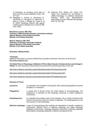 7
of autophagy: an emerging novel class of
inborn errors of neuro-metabolism. Brain 139,
317–337.
49. Nakagawa, I., Amano, A., Mizushima, N.,
Yamamoto, A., Yamaguchi, H., Kamimoto, T.,
Nara, A., Funao, J., Nakata, M., Tsuda, K., et
al. (2004) Autophagy defends cells against
invading group A Streptococcus. Science 306,
1037–1040.
50. Gutierrez, M.G., Master, S.S., Singh, S.B.,
Taylor, G.A., Colombo, M.I., and Deretic, V.
(2004) Autophagy is a defense mechanism
inhibiting BCG and Mycobacterium
tuberculosis survival in infected macrophages.
Cell 119, 753–766.
Nils-Göran Larsson, MD, PhD
Professor of Mitochondrial Genetics, Karolinska Institutet
Adjunct Member of the Nobel Committee
Member of the Nobel Assembly
Maria G. Masucci, MD, PhD
Professor of Virology, Karolinska Institutet
Adjunct Member of the Nobel Committee
Member of the Nobel Assembly
Illustration: Mattias Karlén
*Footnotes
Additional information on previous Nobel Prize Laureates mentioned in this text can be found at
http://www.nobelprize.org/
The Nobel Prize in Physiology or Medicine 1974 to Albert Claude, Christian de Duve and George E.
Palade “for their discoveries concerning the structural and functional organization of the cell”
http://www.nobelprize.org/nobel_prizes/medicine/laureates/1974/claude-facts.html
http://www.nobelprize.org/nobel_prizes/medicine/laureates/1974/duve-facts.html
http://www.nobelprize.org/nobel_prizes/medicine/laureates/1974/palade-facts.html
Glossary of Terms:
Lysosome: an organelle in the cytoplasm of eukaryotic cells containing degradative enzymes
enclosed in a membrane.
Phagophore: a vesicle that is formed during the initial phases of macroautophagy. The
phagophore is extended by the autophagy machinery to engulf cytoplasmic
components.
Autophagosome: an organelle that encloses parts of the cytoplasm into a double membrane that
fuses to the lysosome where its content is degraded. The autophagosome is the
key structure in macroautophagy.
Selective autophagy: a type of macroautophagy that mediates the degradation of specific cytoplasmic
components. Different forms of selective autophagy are called mitophagy
(degrades mitochondria), ribophagy (degrades ribosomes), lipophagy (degrades
lipid droplets) xenophagy (degrades invading microorganisms) etc.
 