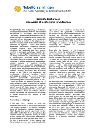 Scientific Background
Discoveries of Mechanisms for Autophagy
The 2016 Nobel Prize in Physiology or Medicine is
awarded to Yoshinori Ohsumi for his discoveries of
mechanisms for autophagy. Macroautophagy
(“self-eating”, hereafter referred to as autophagy) is
an evolutionarily conserved process whereby the
eukaryotic cell can recycle part of its own content
by sequestering a portion of the cytoplasm in a
double-membrane vesicle that is delivered to the
lysosome for digestion. Unlike other cellular
degradation machineries, autophagy removes
long-lived proteins, large macro-molecular
complexes and organelles that have become
obsolete or damaged. Autophagy mediates the
digestion and recycling of non-essential parts of the
cell during starvation and participates in a variety
of physiological processes where cellular
components must be removed to leave space for
new ones. In addition, autophagy is a key cellular
process capable of clearing invading
microorganisms and toxic protein aggregates, and
therefore plays an important role during infection,
in ageing and in the pathogenesis of many human
diseases. Although autophagy was recognized
already in the 1960’s, the mechanism and
physiological relevance remained poorly
understood for decades. The work of Yoshinori
Ohsumi dramatically transformed the
understanding of this vital cellular process. In 1993,
Ohsumi published his seminal discovery of 15
genes of key importance for autophagy in budding
yeast. In a series of elegant subsequent studies, he
cloned several of these genes in yeast and
mammalian cells and elucidated the function of the
encoded proteins. Based on Yoshinori Ohsumi’s
seminal discoveries, the importance of autophagy
in human physiology and disease is now
appreciated.
The mystery of autophagy
In the early 1950’s, Christian de Duve was
interested in the action of insulin and studied the
intracellular localization of glucose-6-phosphatase
using cell fractionation methods developed by
Albert Claude. In a control experiment, he also
followed the distribution of acid phosphatase, but
failed to detect any enzymatic activity in freshly
isolated liver fractions. Remarkably, the enzymatic
activity reappeared if the fractions were stored for
five days in a refrigerator1. It soon became clear
that proteolytic enzymes were sequestered within
a previously unknown membrane structure that de
Duve named the lysosome1,2. Comparative
electron microscopy of purified lysosome-rich liver
fractions and sectioned liver identified the
lysosome as a distinct cellular organelle3. Christian
de Duve and Albert Claude, together with George
Palade, were awarded the 1974 Nobel Prize in
Physiology or Medicine for their discoveries
concerning the structure and functional
organization of the cell.
Soon after the discovery of the lysosome,
researchers found that portions of the cytoplasm
are sequestered into membranous structures
during normal kidney development in the mouse4.
Similar structures containing a small amount of
cytoplasm and mitochondria were observed in the
proximal tubule cells of rat kidney during
hydronephrosis5. The vacuoles were found to co-
localize with acid-phosphatase-containing
granules during the early stages of degeneration
and the structures were shown to increase as
degeneration progressed5. Membrane structures
containing degenerating cytoplasm were also
present in normal rat liver cells and their
abundance increased dramatically following
glucagon perfusion6 or exposure to toxic agents7.
Recognizing that the structures had the capacity to
digest parts of the intracellular content, Christian de
Duve coined the term autophagy in 1963, and
extensively discussed this concept in a review
article published a few years later8. At that time, a
compelling case for the existence of autophagy in
mammalian cells was made based on results from
electron microscopy studies8. Autophagy was
known to occur at a low basal level, and to increase
during differentiation and remodeling in a variety of
tissues, including brain, intestine, kidney, lung,
liver, prostate, skin and thyroid gland4,7-13. It was
speculated that autophagy might be a mechanism
for coping with metabolic stress in response to
starvation6 and that it might have roles in the
pathogenesis of disease5. Furthermore, autophagy
was shown to occur in a wide range of single cell
eukaryotes and metazoa, e.g. amoeba, Euglena
gracilis, Tetrahymena, insects and frogs8,14,
pointing to a function conserved throughout
evolution.
 