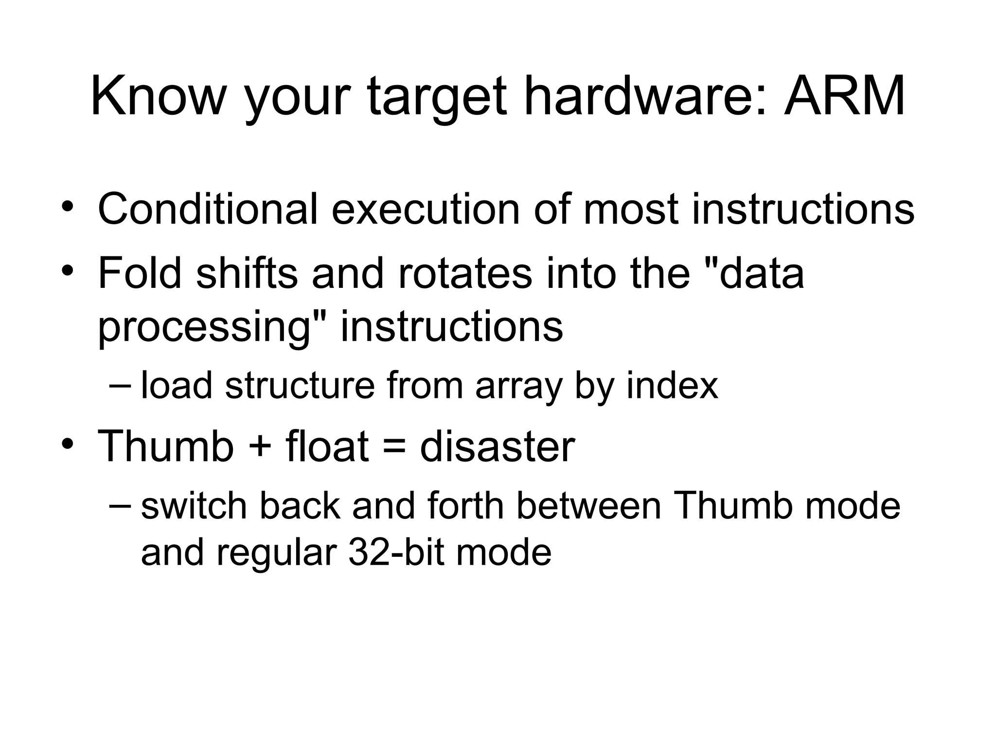 Know your target hardware: ARM Conditional execution of most instructions Fold shifts and rotates into the "data processing" instructions load structure from array by index Thumb + float = disaster switch back and forth between Thumb mode and regular 32-bit mode  