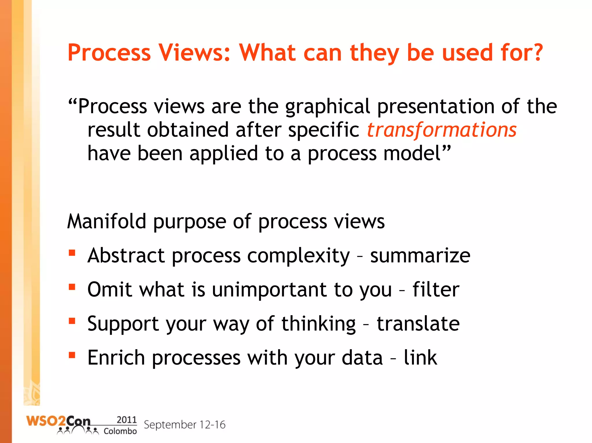 Process Views: What can they be used for?
“Process views are the graphical presentation of the
result obtained after specific transformations
have been applied to a process model”
Manifold purpose of process views
 Abstract process complexity – summarize
 Omit what is unimportant to you – filter
 Support your way of thinking – translate
 Enrich processes with your data – link
 