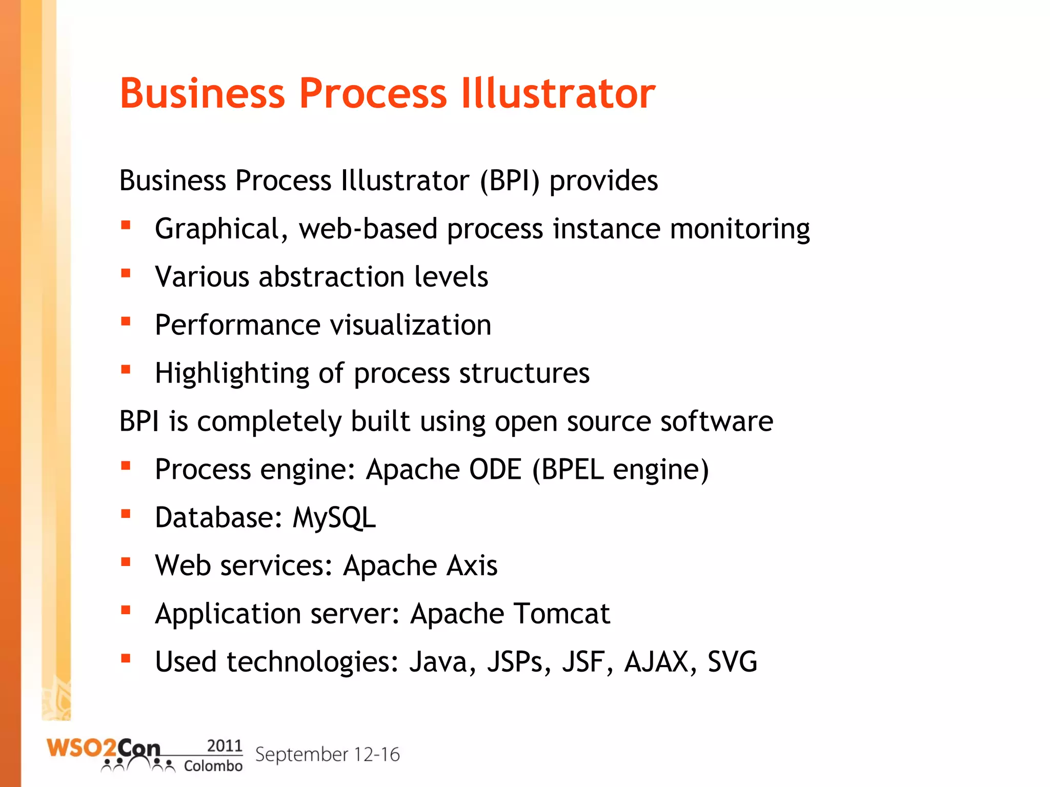Business Process Illustrator
Business Process Illustrator (BPI) provides
 Graphical, web-based process instance monitoring
 Various abstraction levels
 Performance visualization
 Highlighting of process structures
BPI is completely built using open source software
 Process engine: Apache ODE (BPEL engine)
 Database: MySQL
 Web services: Apache Axis
 Application server: Apache Tomcat
 Used technologies: Java, JSPs, JSF, AJAX, SVG
 