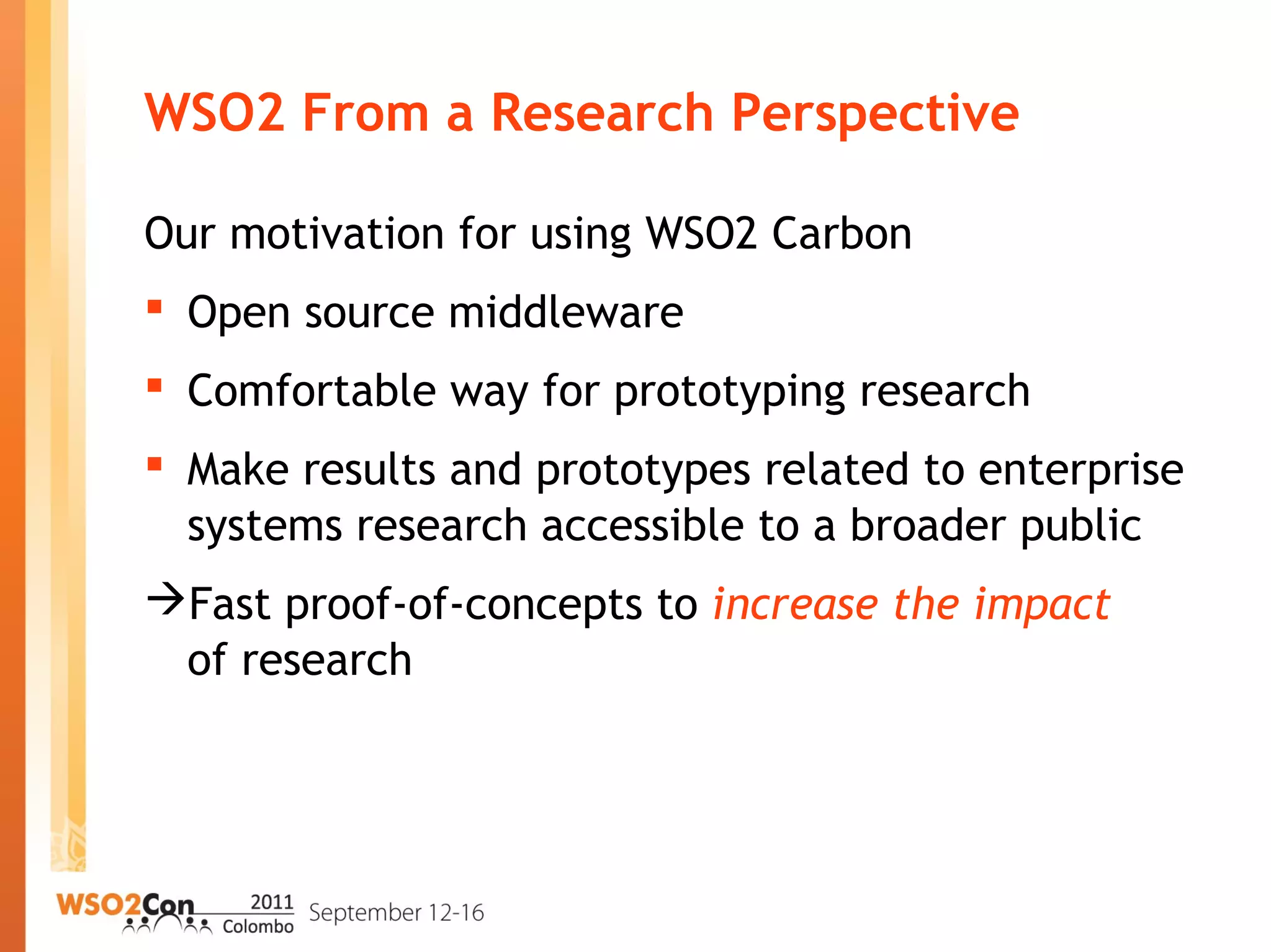 WSO2 From a Research Perspective
Our motivation for using WSO2 Carbon
 Open source middleware
 Comfortable way for prototyping research
 Make results and prototypes related to enterprise
systems research accessible to a broader public
Fast proof-of-concepts to increase the impact
of research
 