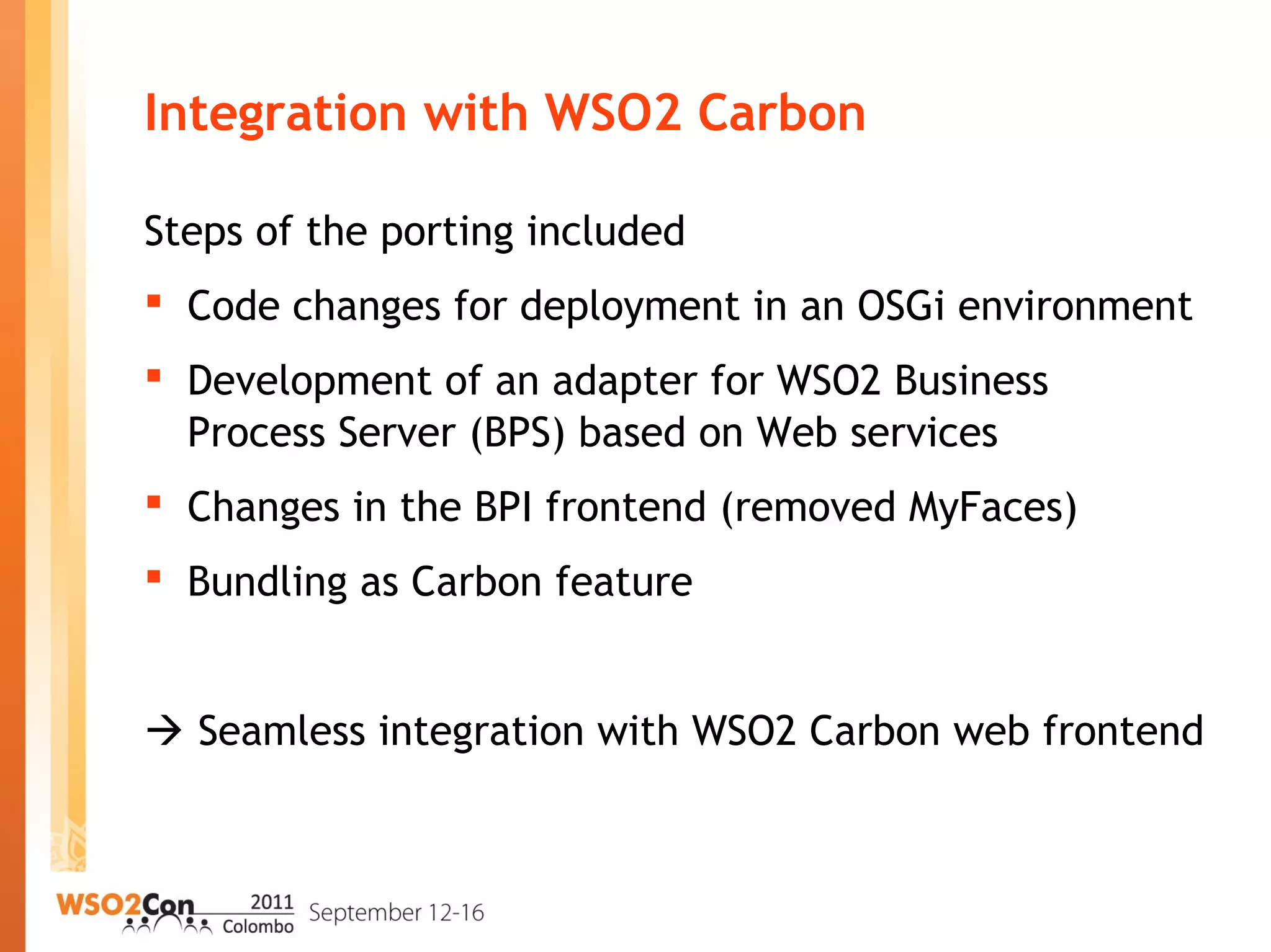 Integration with WSO2 Carbon
Steps of the porting included
 Code changes for deployment in an OSGi environment
 Development of an adapter for WSO2 Business
Process Server (BPS) based on Web services
 Changes in the BPI frontend (removed MyFaces)
 Bundling as Carbon feature
 Seamless integration with WSO2 Carbon web frontend
 