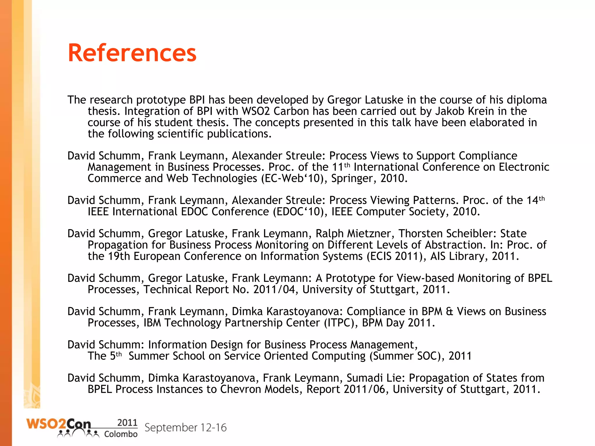 References
The research prototype BPI has been developed by Gregor Latuske in the course of his diploma
thesis. Integration of BPI with WSO2 Carbon has been carried out by Jakob Krein in the
course of his student thesis. The concepts presented in this talk have been elaborated in
the following scientific publications.
David Schumm, Frank Leymann, Alexander Streule: Process Views to Support Compliance
Management in Business Processes. Proc. of the 11th
International Conference on Electronic
Commerce and Web Technologies (EC-Web‘10), Springer, 2010.
David Schumm, Frank Leymann, Alexander Streule: Process Viewing Patterns. Proc. of the 14th
IEEE International EDOC Conference (EDOC‘10), IEEE Computer Society, 2010.
David Schumm, Gregor Latuske, Frank Leymann, Ralph Mietzner, Thorsten Scheibler: State
Propagation for Business Process Monitoring on Different Levels of Abstraction. In: Proc. of
the 19th European Conference on Information Systems (ECIS 2011), AIS Library, 2011.
David Schumm, Gregor Latuske, Frank Leymann: A Prototype for View-based Monitoring of BPEL
Processes, Technical Report No. 2011/04, University of Stuttgart, 2011.
David Schumm, Frank Leymann, Dimka Karastoyanova: Compliance in BPM & Views on Business
Processes, IBM Technology Partnership Center (ITPC), BPM Day 2011.
David Schumm: Information Design for Business Process Management,
The 5th
Summer School on Service Oriented Computing (Summer SOC), 2011
David Schumm, Dimka Karastoyanova, Frank Leymann, Sumadi Lie: Propagation of States from
BPEL Process Instances to Chevron Models, Report 2011/06, University of Stuttgart, 2011.
 