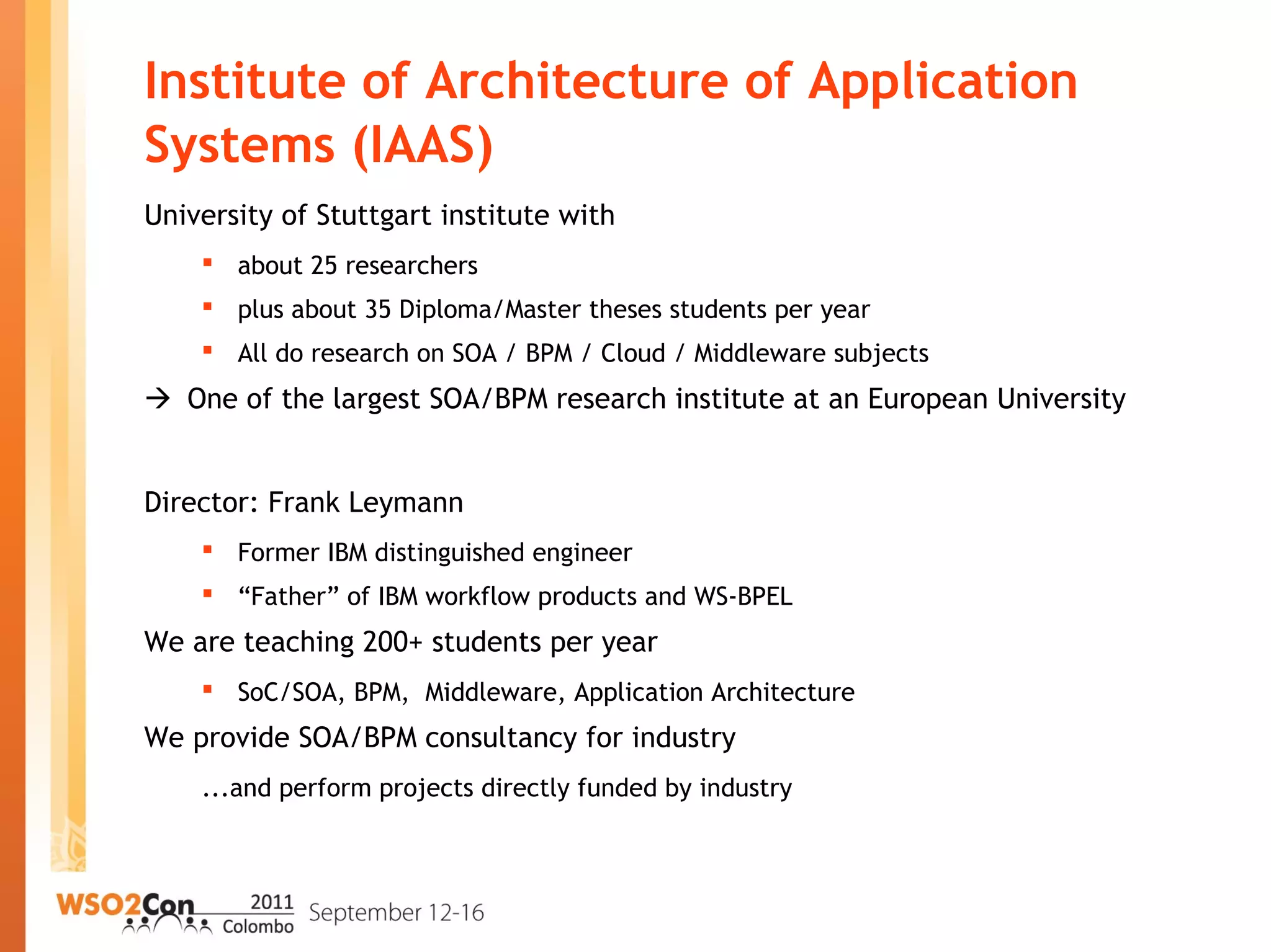 Institute of Architecture of Application
Systems (IAAS)
University of Stuttgart institute with
 about 25 researchers
 plus about 35 Diploma/Master theses students per year
 All do research on SOA / BPM / Cloud / Middleware subjects
 One of the largest SOA/BPM research institute at an European University
Director: Frank Leymann
 Former IBM distinguished engineer
 “Father” of IBM workflow products and WS-BPEL
We are teaching 200+ students per year
 SoC/SOA, BPM, Middleware, Application Architecture
We provide SOA/BPM consultancy for industry
...and perform projects directly funded by industry
 