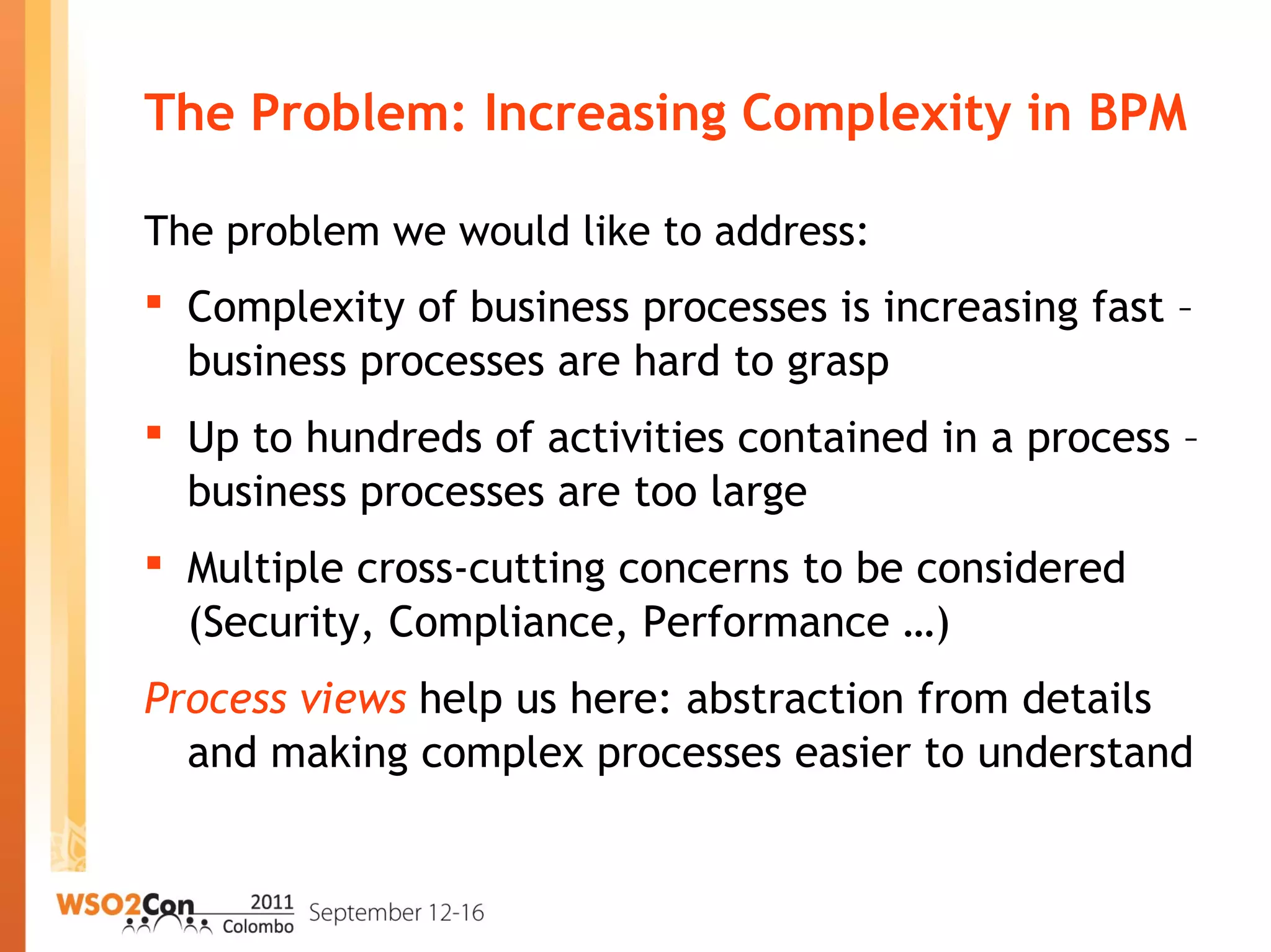 The Problem: Increasing Complexity in BPM
The problem we would like to address:
 Complexity of business processes is increasing fast –
business processes are hard to grasp
 Up to hundreds of activities contained in a process –
business processes are too large
 Multiple cross-cutting concerns to be considered
(Security, Compliance, Performance …)
Process views help us here: abstraction from details
and making complex processes easier to understand
 
