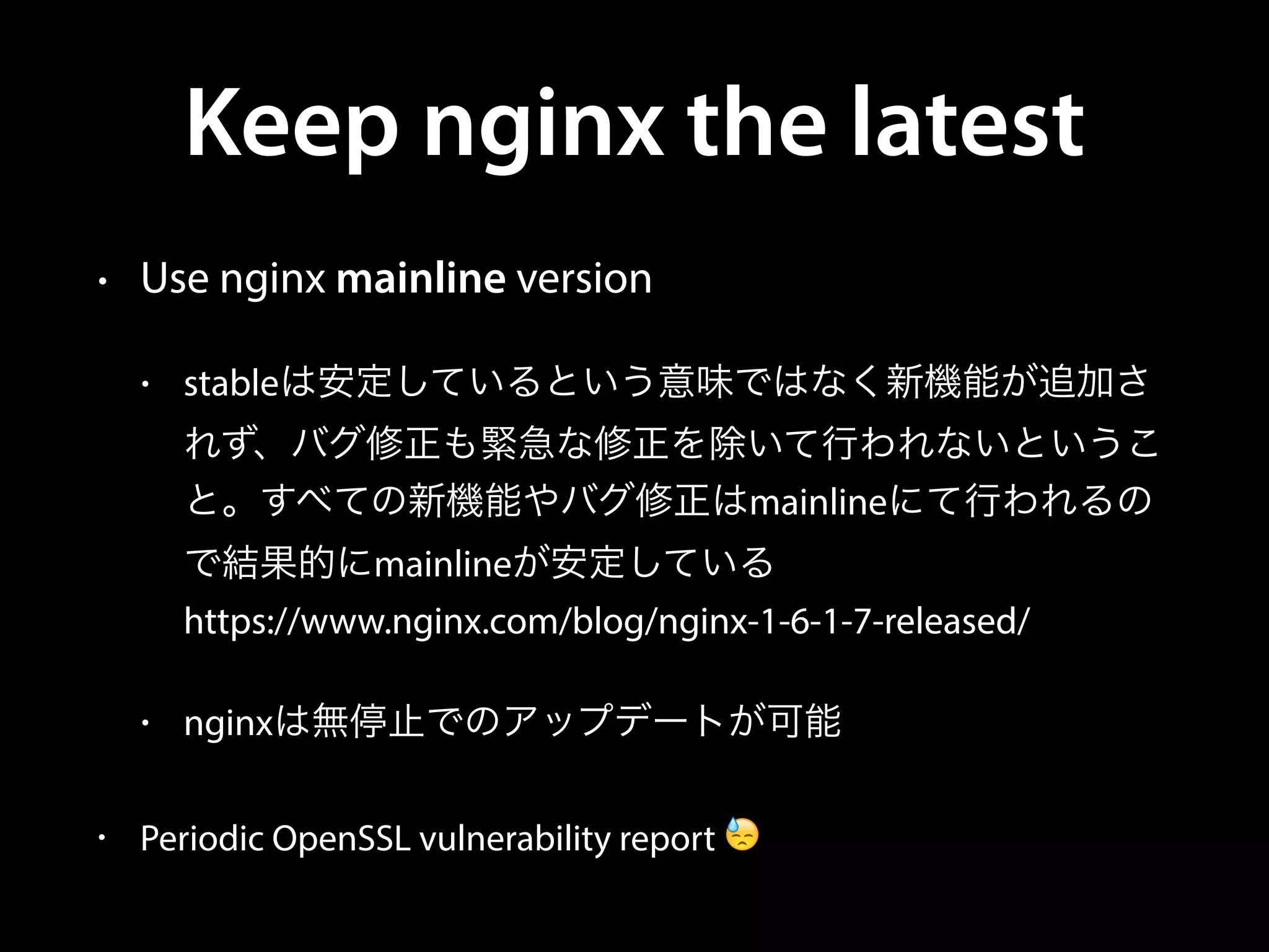 Keep nginx the latest
• Use nginx mainline version
• stableは安定しているという意味ではなく新機能が追加さ
れず、バグ修正も緊急な修正を除いて行われないというこ
と。すべての新機能やバグ修正はmainlineにて行われるの
で結果的にmainlineが安定している 
https://www.nginx.com/blog/nginx-1-6-1-7-released/
• nginxは無停止でのアップデートが可能
• Periodic OpenSSL vulnerability report 😓
 
