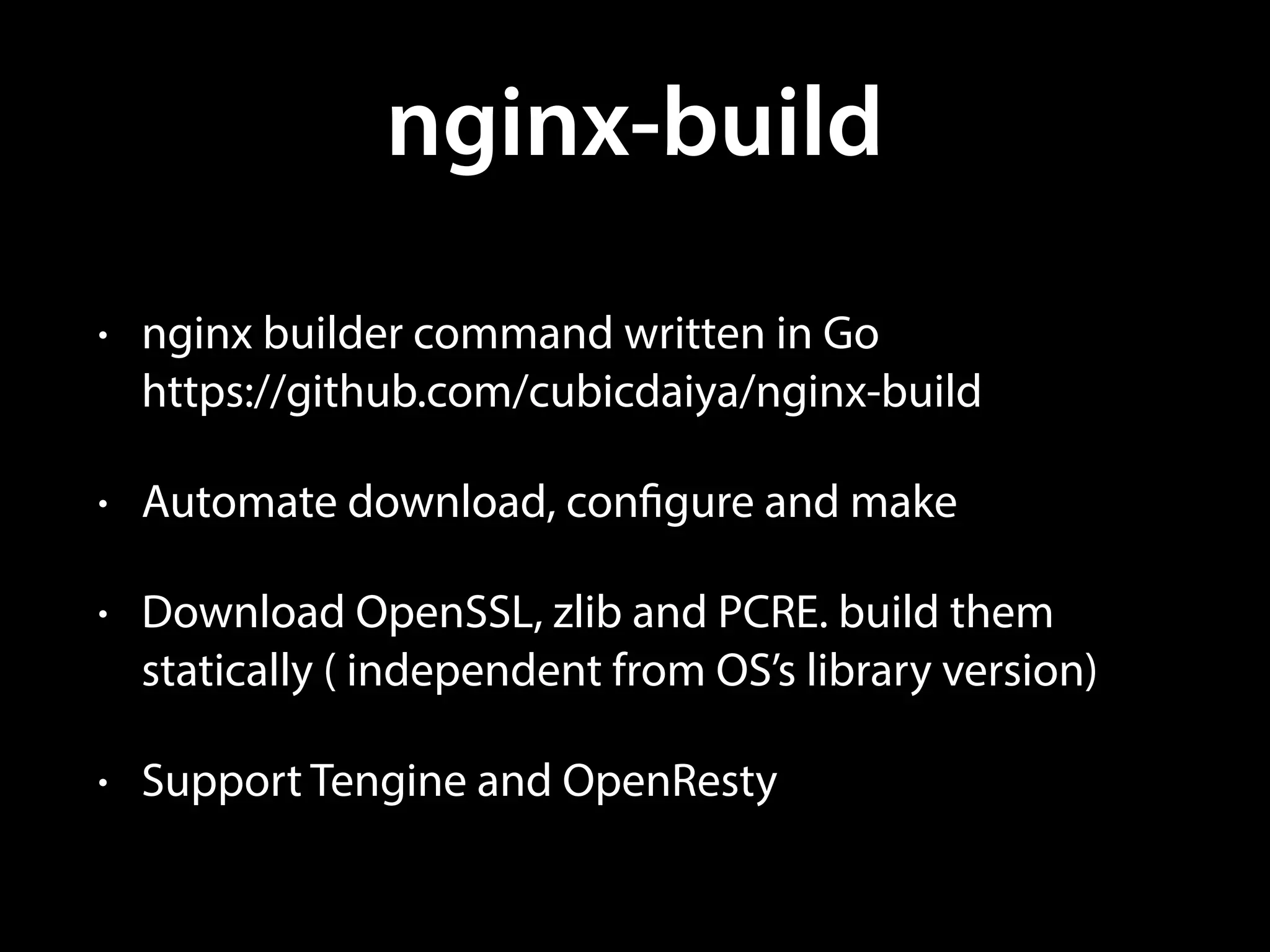 nginx-build
• nginx builder command written in Go 
https://github.com/cubicdaiya/nginx-build
• Automate download, configure and make
• Download OpenSSL, zlib and PCRE. build them
statically ( independent from OS’s library version)
• Support Tengine and OpenResty
 