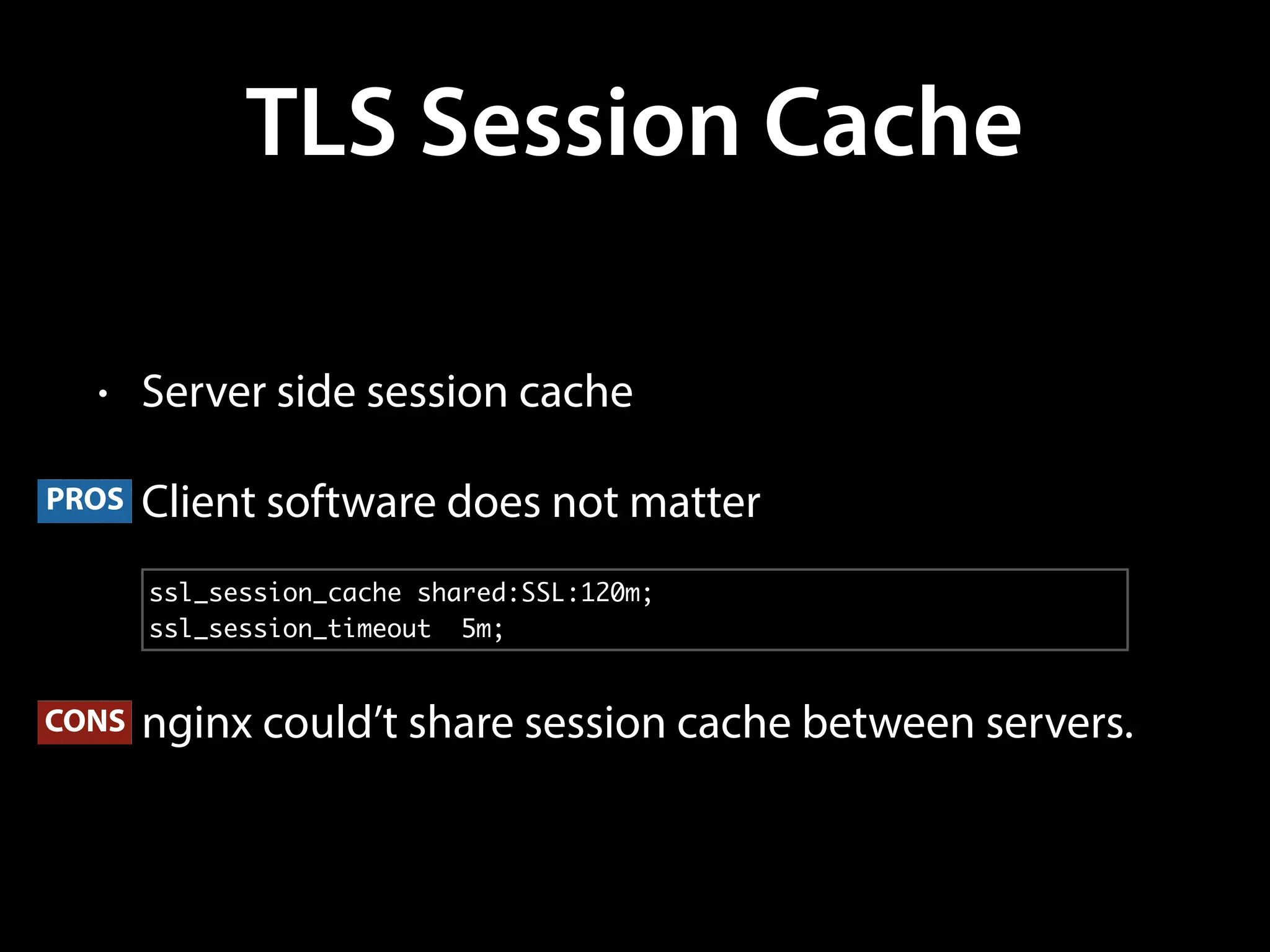 TLS Session Cache
• Server side session cache
• Client software does not matter
• nginx could’t share session cache between servers.
ssl_session_cache shared:SSL:120m;
ssl_session_timeout 5m;
CONS
PROS
 
